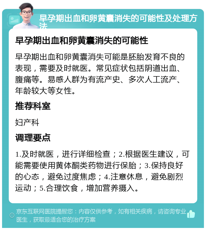 早孕期出血和卵黄囊消失的可能性及处理方法 早孕期出血和卵黄囊消失的可能性 早孕期出血和卵黄囊消失可能是胚胎发育不良的表现，需要及时就医。常见症状包括阴道出血、腹痛等。易感人群为有流产史、多次人工流产、年龄较大等女性。 推荐科室 妇产科 调理要点 1.及时就医，进行详细检查；2.根据医生建议，可能需要使用黄体酮类药物进行保胎；3.保持良好的心态，避免过度焦虑；4.注意休息，避免剧烈运动；5.合理饮食，增加营养摄入。