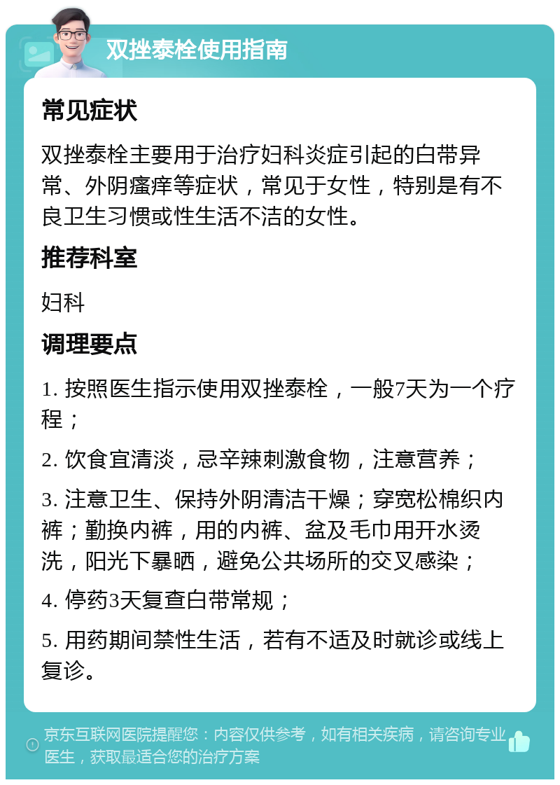 双挫泰栓使用指南 常见症状 双挫泰栓主要用于治疗妇科炎症引起的白带异常、外阴瘙痒等症状，常见于女性，特别是有不良卫生习惯或性生活不洁的女性。 推荐科室 妇科 调理要点 1. 按照医生指示使用双挫泰栓，一般7天为一个疗程； 2. 饮食宜清淡，忌辛辣刺激食物，注意营养； 3. 注意卫生、保持外阴清洁干燥；穿宽松棉织内裤；勤换内裤，用的内裤、盆及毛巾用开水烫洗，阳光下暴晒，避免公共场所的交叉感染； 4. 停药3天复查白带常规； 5. 用药期间禁性生活，若有不适及时就诊或线上复诊。