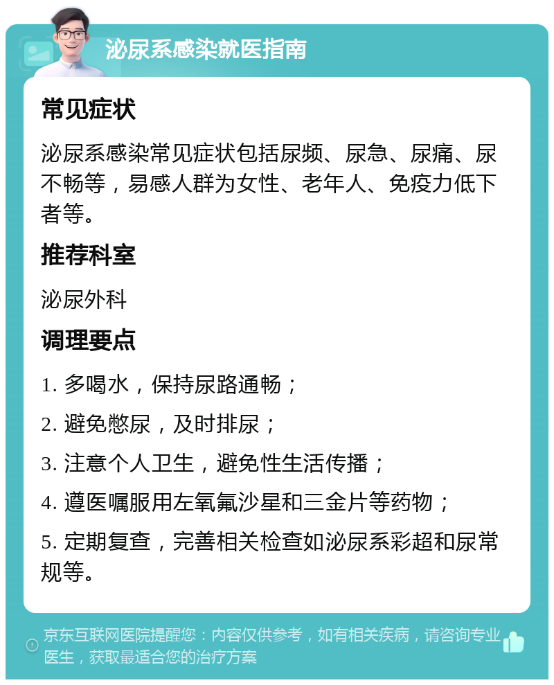 泌尿系感染就医指南 常见症状 泌尿系感染常见症状包括尿频、尿急、尿痛、尿不畅等，易感人群为女性、老年人、免疫力低下者等。 推荐科室 泌尿外科 调理要点 1. 多喝水，保持尿路通畅； 2. 避免憋尿，及时排尿； 3. 注意个人卫生，避免性生活传播； 4. 遵医嘱服用左氧氟沙星和三金片等药物； 5. 定期复查，完善相关检查如泌尿系彩超和尿常规等。