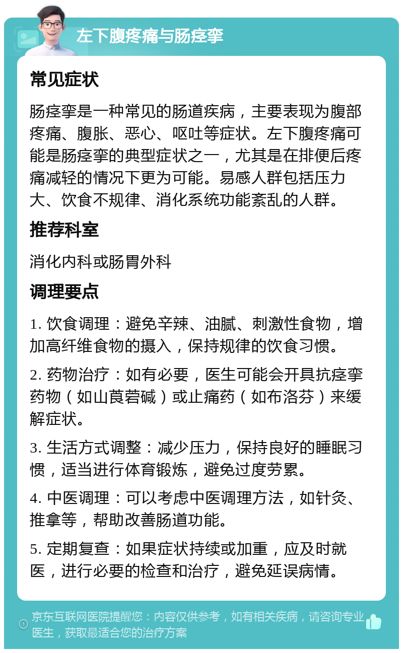 左下腹疼痛与肠痉挛 常见症状 肠痉挛是一种常见的肠道疾病，主要表现为腹部疼痛、腹胀、恶心、呕吐等症状。左下腹疼痛可能是肠痉挛的典型症状之一，尤其是在排便后疼痛减轻的情况下更为可能。易感人群包括压力大、饮食不规律、消化系统功能紊乱的人群。 推荐科室 消化内科或肠胃外科 调理要点 1. 饮食调理：避免辛辣、油腻、刺激性食物，增加高纤维食物的摄入，保持规律的饮食习惯。 2. 药物治疗：如有必要，医生可能会开具抗痉挛药物（如山莨菪碱）或止痛药（如布洛芬）来缓解症状。 3. 生活方式调整：减少压力，保持良好的睡眠习惯，适当进行体育锻炼，避免过度劳累。 4. 中医调理：可以考虑中医调理方法，如针灸、推拿等，帮助改善肠道功能。 5. 定期复查：如果症状持续或加重，应及时就医，进行必要的检查和治疗，避免延误病情。