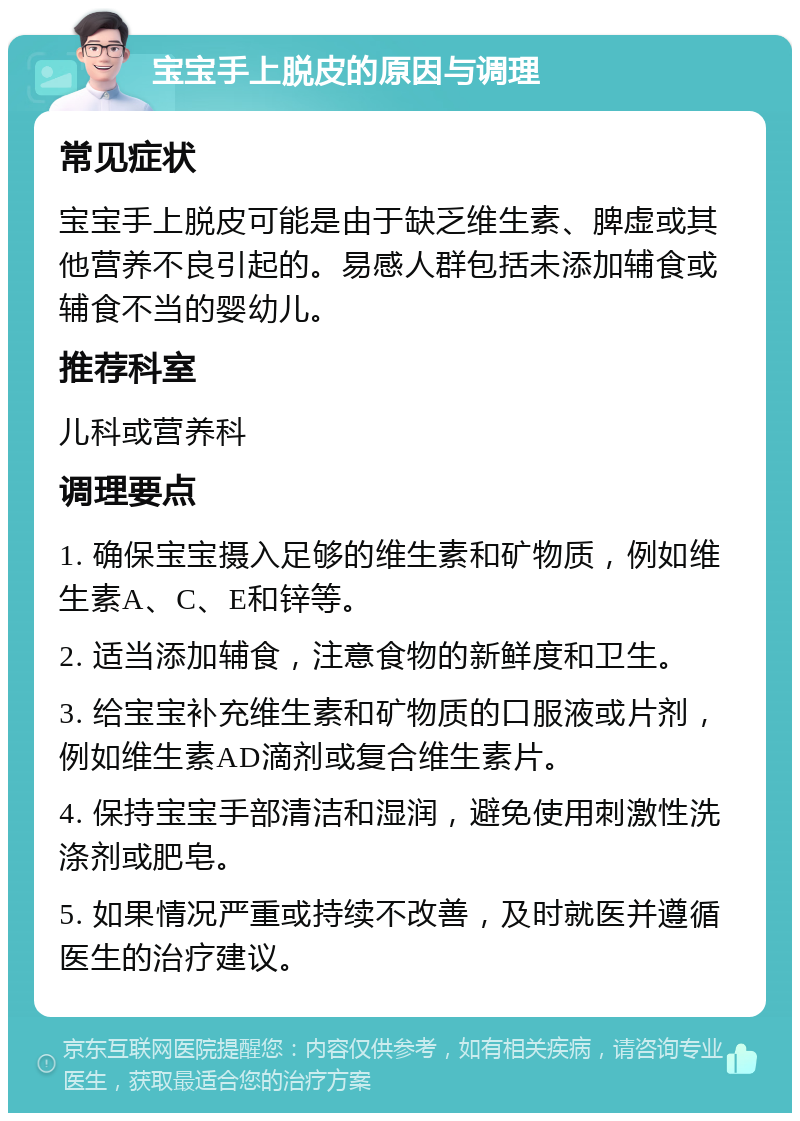 宝宝手上脱皮的原因与调理 常见症状 宝宝手上脱皮可能是由于缺乏维生素、脾虚或其他营养不良引起的。易感人群包括未添加辅食或辅食不当的婴幼儿。 推荐科室 儿科或营养科 调理要点 1. 确保宝宝摄入足够的维生素和矿物质，例如维生素A、C、E和锌等。 2. 适当添加辅食，注意食物的新鲜度和卫生。 3. 给宝宝补充维生素和矿物质的口服液或片剂，例如维生素AD滴剂或复合维生素片。 4. 保持宝宝手部清洁和湿润，避免使用刺激性洗涤剂或肥皂。 5. 如果情况严重或持续不改善，及时就医并遵循医生的治疗建议。