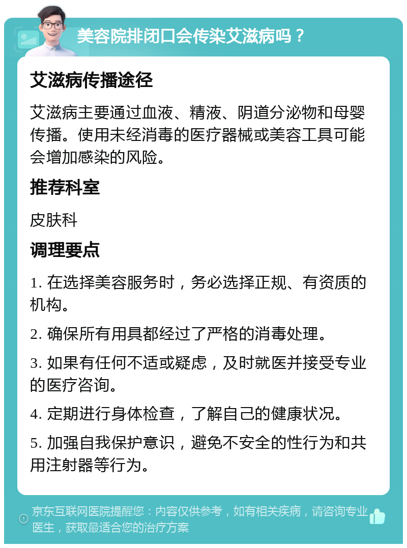 美容院排闭口会传染艾滋病吗？ 艾滋病传播途径 艾滋病主要通过血液、精液、阴道分泌物和母婴传播。使用未经消毒的医疗器械或美容工具可能会增加感染的风险。 推荐科室 皮肤科 调理要点 1. 在选择美容服务时，务必选择正规、有资质的机构。 2. 确保所有用具都经过了严格的消毒处理。 3. 如果有任何不适或疑虑，及时就医并接受专业的医疗咨询。 4. 定期进行身体检查，了解自己的健康状况。 5. 加强自我保护意识，避免不安全的性行为和共用注射器等行为。