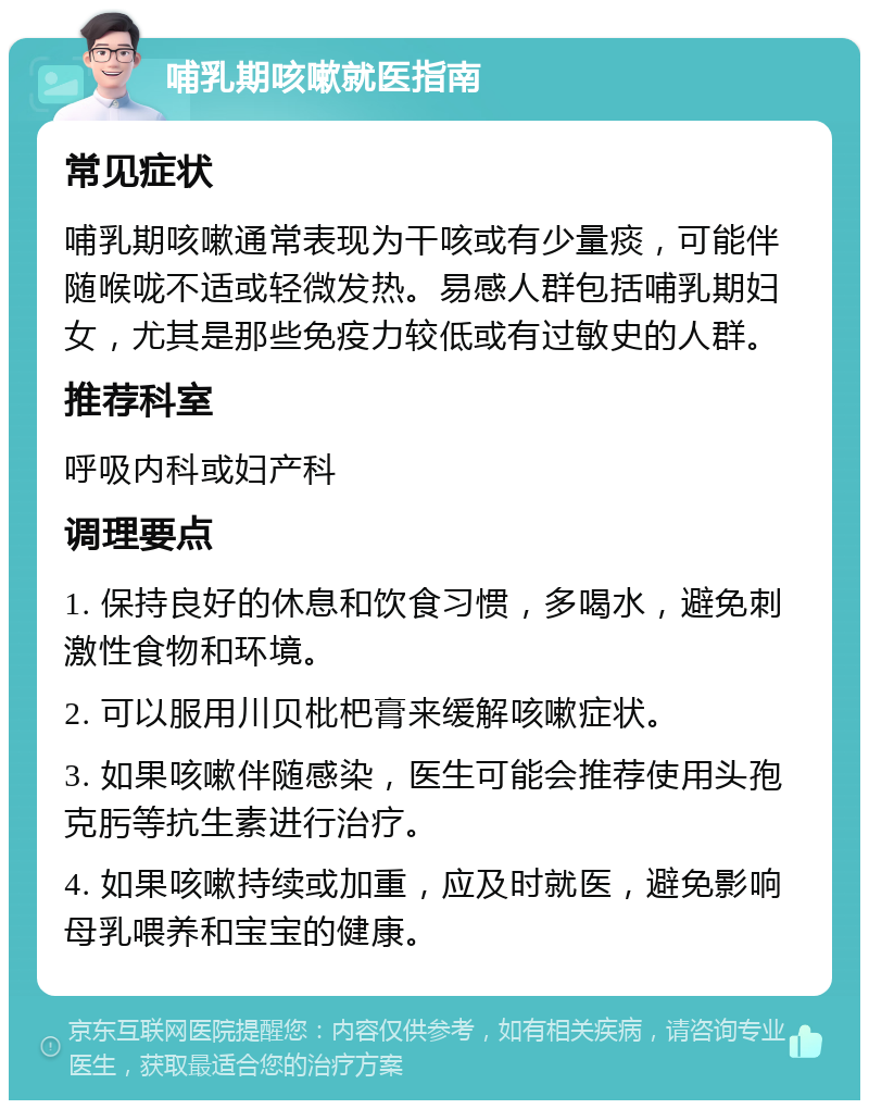 哺乳期咳嗽就医指南 常见症状 哺乳期咳嗽通常表现为干咳或有少量痰，可能伴随喉咙不适或轻微发热。易感人群包括哺乳期妇女，尤其是那些免疫力较低或有过敏史的人群。 推荐科室 呼吸内科或妇产科 调理要点 1. 保持良好的休息和饮食习惯，多喝水，避免刺激性食物和环境。 2. 可以服用川贝枇杷膏来缓解咳嗽症状。 3. 如果咳嗽伴随感染，医生可能会推荐使用头孢克肟等抗生素进行治疗。 4. 如果咳嗽持续或加重，应及时就医，避免影响母乳喂养和宝宝的健康。