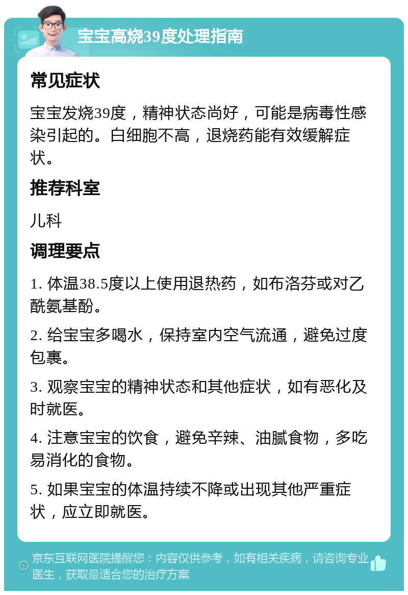 宝宝高烧39度处理指南 常见症状 宝宝发烧39度，精神状态尚好，可能是病毒性感染引起的。白细胞不高，退烧药能有效缓解症状。 推荐科室 儿科 调理要点 1. 体温38.5度以上使用退热药，如布洛芬或对乙酰氨基酚。 2. 给宝宝多喝水，保持室内空气流通，避免过度包裹。 3. 观察宝宝的精神状态和其他症状，如有恶化及时就医。 4. 注意宝宝的饮食，避免辛辣、油腻食物，多吃易消化的食物。 5. 如果宝宝的体温持续不降或出现其他严重症状，应立即就医。