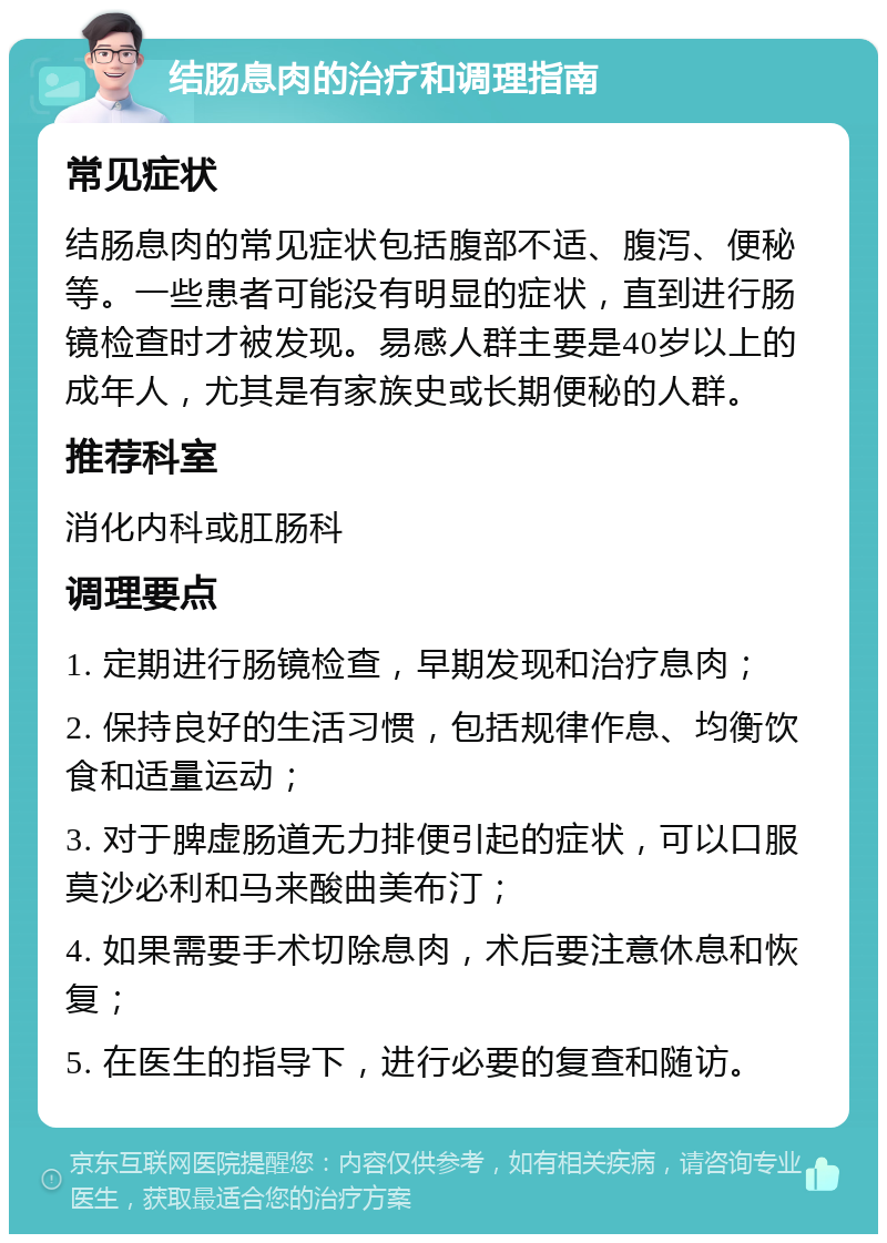 结肠息肉的治疗和调理指南 常见症状 结肠息肉的常见症状包括腹部不适、腹泻、便秘等。一些患者可能没有明显的症状，直到进行肠镜检查时才被发现。易感人群主要是40岁以上的成年人，尤其是有家族史或长期便秘的人群。 推荐科室 消化内科或肛肠科 调理要点 1. 定期进行肠镜检查，早期发现和治疗息肉； 2. 保持良好的生活习惯，包括规律作息、均衡饮食和适量运动； 3. 对于脾虚肠道无力排便引起的症状，可以口服莫沙必利和马来酸曲美布汀； 4. 如果需要手术切除息肉，术后要注意休息和恢复； 5. 在医生的指导下，进行必要的复查和随访。