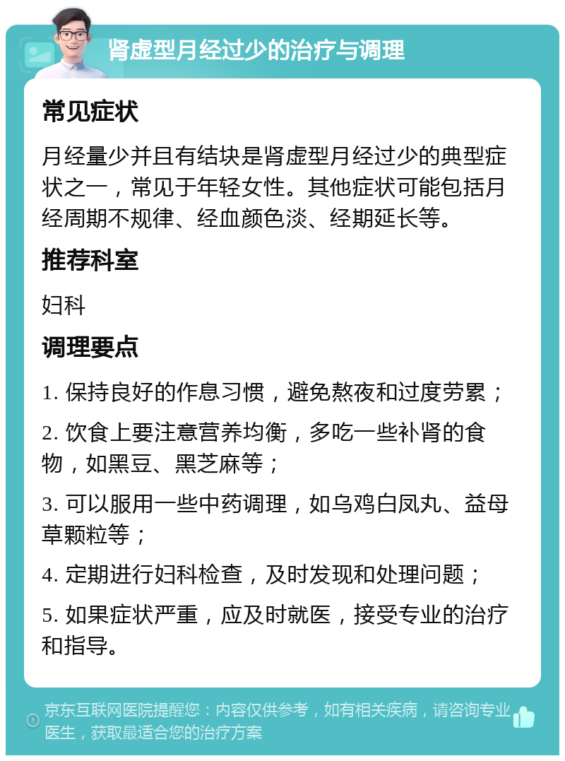 肾虚型月经过少的治疗与调理 常见症状 月经量少并且有结块是肾虚型月经过少的典型症状之一，常见于年轻女性。其他症状可能包括月经周期不规律、经血颜色淡、经期延长等。 推荐科室 妇科 调理要点 1. 保持良好的作息习惯，避免熬夜和过度劳累； 2. 饮食上要注意营养均衡，多吃一些补肾的食物，如黑豆、黑芝麻等； 3. 可以服用一些中药调理，如乌鸡白凤丸、益母草颗粒等； 4. 定期进行妇科检查，及时发现和处理问题； 5. 如果症状严重，应及时就医，接受专业的治疗和指导。