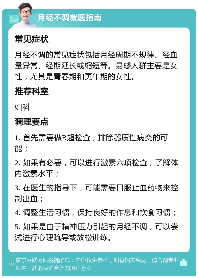 月经不调就医指南 常见症状 月经不调的常见症状包括月经周期不规律、经血量异常、经期延长或缩短等。易感人群主要是女性，尤其是青春期和更年期的女性。 推荐科室 妇科 调理要点 1. 首先需要做B超检查，排除器质性病变的可能； 2. 如果有必要，可以进行激素六项检查，了解体内激素水平； 3. 在医生的指导下，可能需要口服止血药物来控制出血； 4. 调整生活习惯，保持良好的作息和饮食习惯； 5. 如果是由于精神压力引起的月经不调，可以尝试进行心理疏导或放松训练。