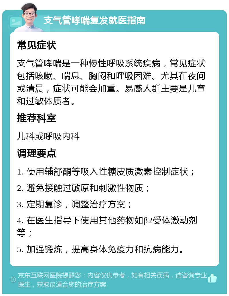 支气管哮喘复发就医指南 常见症状 支气管哮喘是一种慢性呼吸系统疾病，常见症状包括咳嗽、喘息、胸闷和呼吸困难。尤其在夜间或清晨，症状可能会加重。易感人群主要是儿童和过敏体质者。 推荐科室 儿科或呼吸内科 调理要点 1. 使用辅舒酮等吸入性糖皮质激素控制症状； 2. 避免接触过敏原和刺激性物质； 3. 定期复诊，调整治疗方案； 4. 在医生指导下使用其他药物如β2受体激动剂等； 5. 加强锻炼，提高身体免疫力和抗病能力。