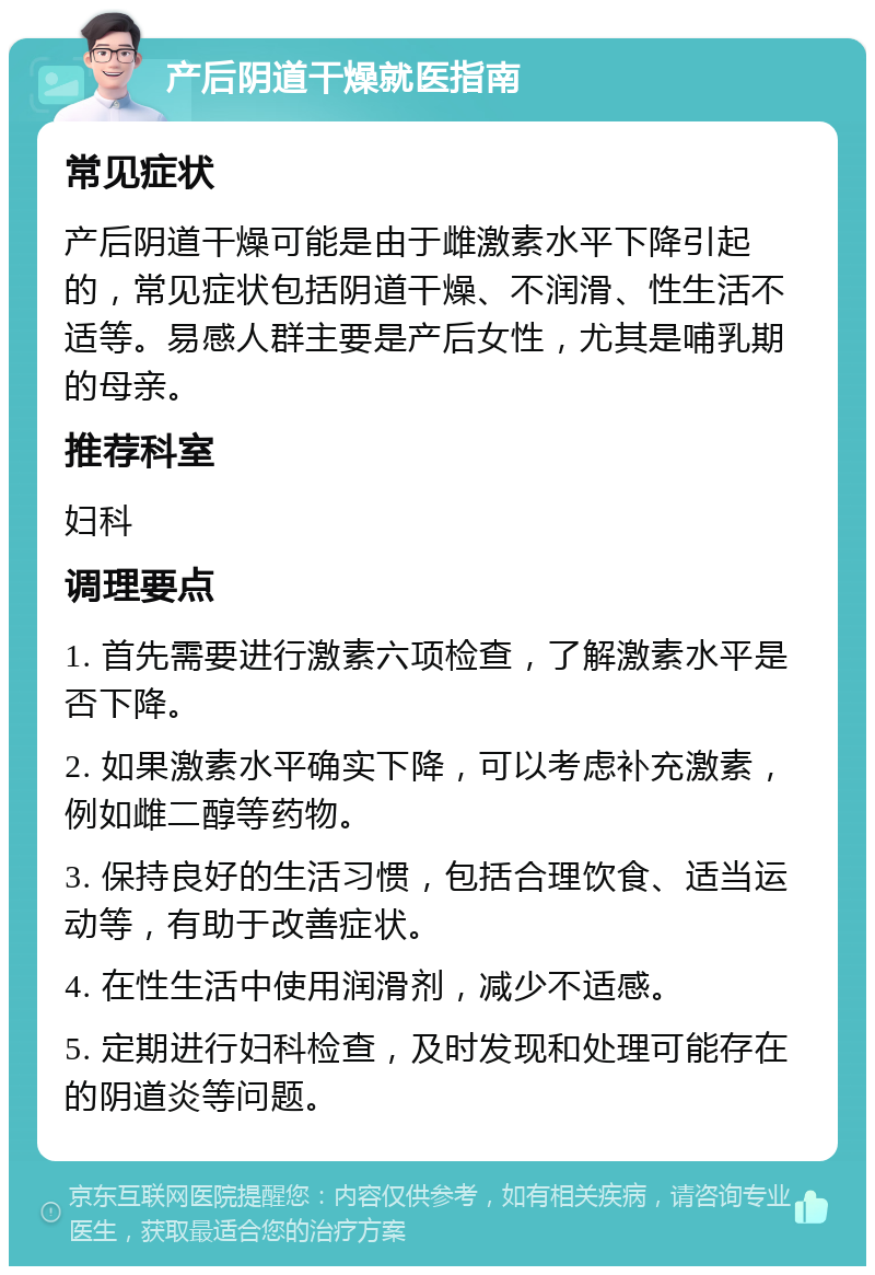 产后阴道干燥就医指南 常见症状 产后阴道干燥可能是由于雌激素水平下降引起的，常见症状包括阴道干燥、不润滑、性生活不适等。易感人群主要是产后女性，尤其是哺乳期的母亲。 推荐科室 妇科 调理要点 1. 首先需要进行激素六项检查，了解激素水平是否下降。 2. 如果激素水平确实下降，可以考虑补充激素，例如雌二醇等药物。 3. 保持良好的生活习惯，包括合理饮食、适当运动等，有助于改善症状。 4. 在性生活中使用润滑剂，减少不适感。 5. 定期进行妇科检查，及时发现和处理可能存在的阴道炎等问题。