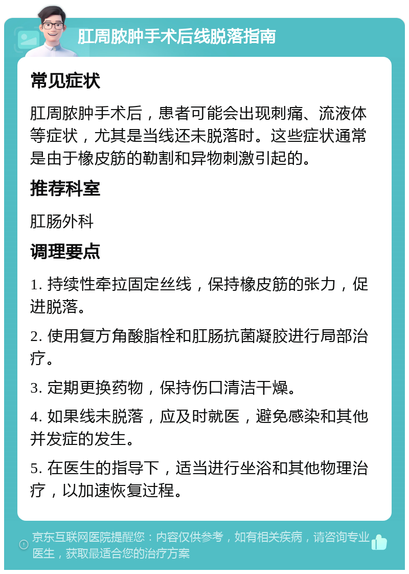 肛周脓肿手术后线脱落指南 常见症状 肛周脓肿手术后，患者可能会出现刺痛、流液体等症状，尤其是当线还未脱落时。这些症状通常是由于橡皮筋的勒割和异物刺激引起的。 推荐科室 肛肠外科 调理要点 1. 持续性牵拉固定丝线，保持橡皮筋的张力，促进脱落。 2. 使用复方角酸脂栓和肛肠抗菌凝胶进行局部治疗。 3. 定期更换药物，保持伤口清洁干燥。 4. 如果线未脱落，应及时就医，避免感染和其他并发症的发生。 5. 在医生的指导下，适当进行坐浴和其他物理治疗，以加速恢复过程。