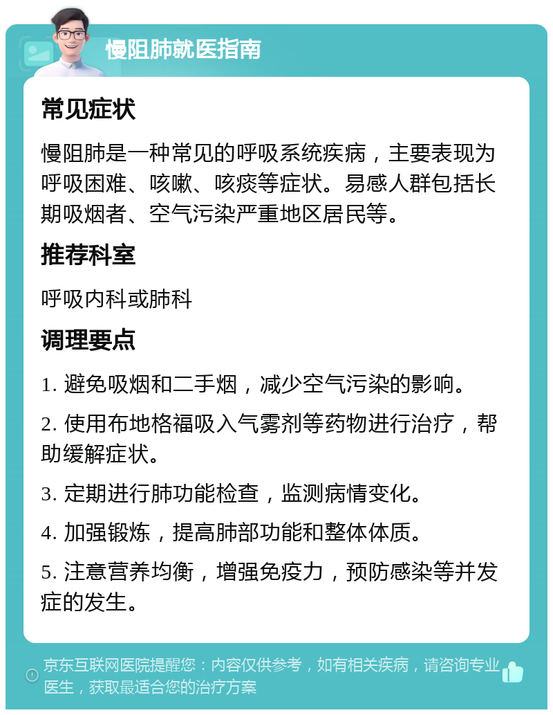 慢阻肺就医指南 常见症状 慢阻肺是一种常见的呼吸系统疾病，主要表现为呼吸困难、咳嗽、咳痰等症状。易感人群包括长期吸烟者、空气污染严重地区居民等。 推荐科室 呼吸内科或肺科 调理要点 1. 避免吸烟和二手烟，减少空气污染的影响。 2. 使用布地格福吸入气雾剂等药物进行治疗，帮助缓解症状。 3. 定期进行肺功能检查，监测病情变化。 4. 加强锻炼，提高肺部功能和整体体质。 5. 注意营养均衡，增强免疫力，预防感染等并发症的发生。