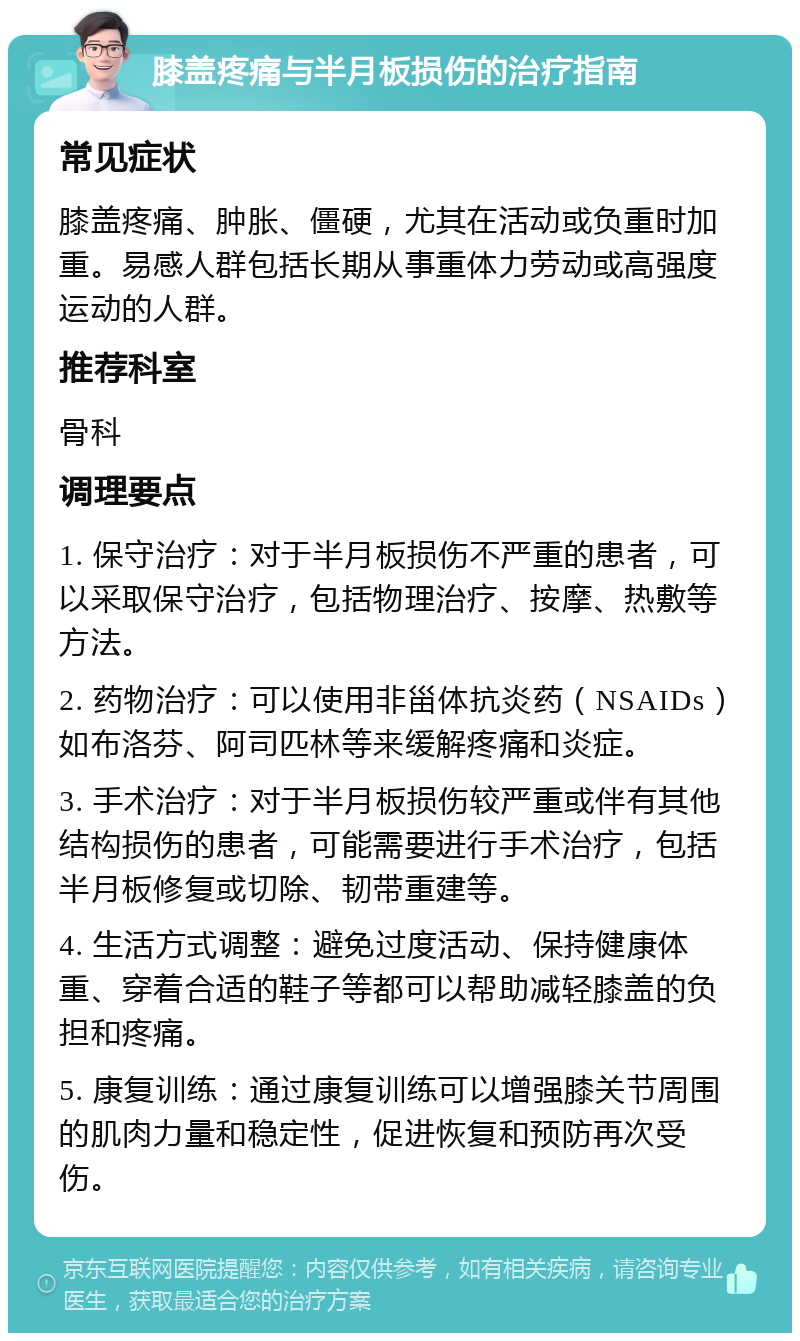 膝盖疼痛与半月板损伤的治疗指南 常见症状 膝盖疼痛、肿胀、僵硬，尤其在活动或负重时加重。易感人群包括长期从事重体力劳动或高强度运动的人群。 推荐科室 骨科 调理要点 1. 保守治疗：对于半月板损伤不严重的患者，可以采取保守治疗，包括物理治疗、按摩、热敷等方法。 2. 药物治疗：可以使用非甾体抗炎药（NSAIDs）如布洛芬、阿司匹林等来缓解疼痛和炎症。 3. 手术治疗：对于半月板损伤较严重或伴有其他结构损伤的患者，可能需要进行手术治疗，包括半月板修复或切除、韧带重建等。 4. 生活方式调整：避免过度活动、保持健康体重、穿着合适的鞋子等都可以帮助减轻膝盖的负担和疼痛。 5. 康复训练：通过康复训练可以增强膝关节周围的肌肉力量和稳定性，促进恢复和预防再次受伤。