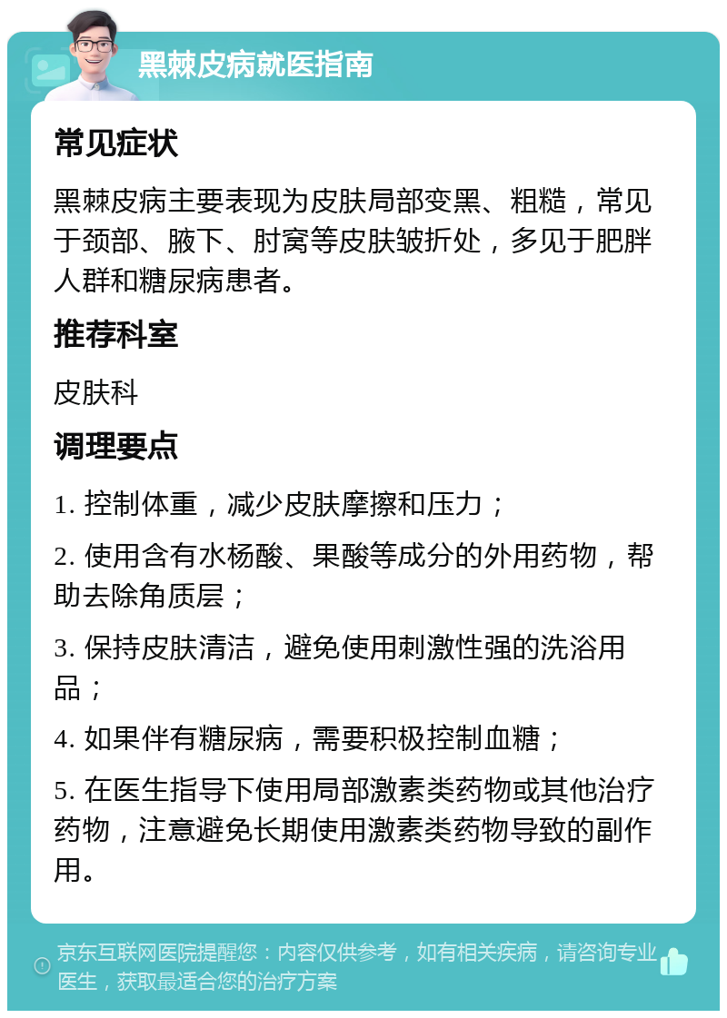 黑棘皮病就医指南 常见症状 黑棘皮病主要表现为皮肤局部变黑、粗糙，常见于颈部、腋下、肘窝等皮肤皱折处，多见于肥胖人群和糖尿病患者。 推荐科室 皮肤科 调理要点 1. 控制体重，减少皮肤摩擦和压力； 2. 使用含有水杨酸、果酸等成分的外用药物，帮助去除角质层； 3. 保持皮肤清洁，避免使用刺激性强的洗浴用品； 4. 如果伴有糖尿病，需要积极控制血糖； 5. 在医生指导下使用局部激素类药物或其他治疗药物，注意避免长期使用激素类药物导致的副作用。