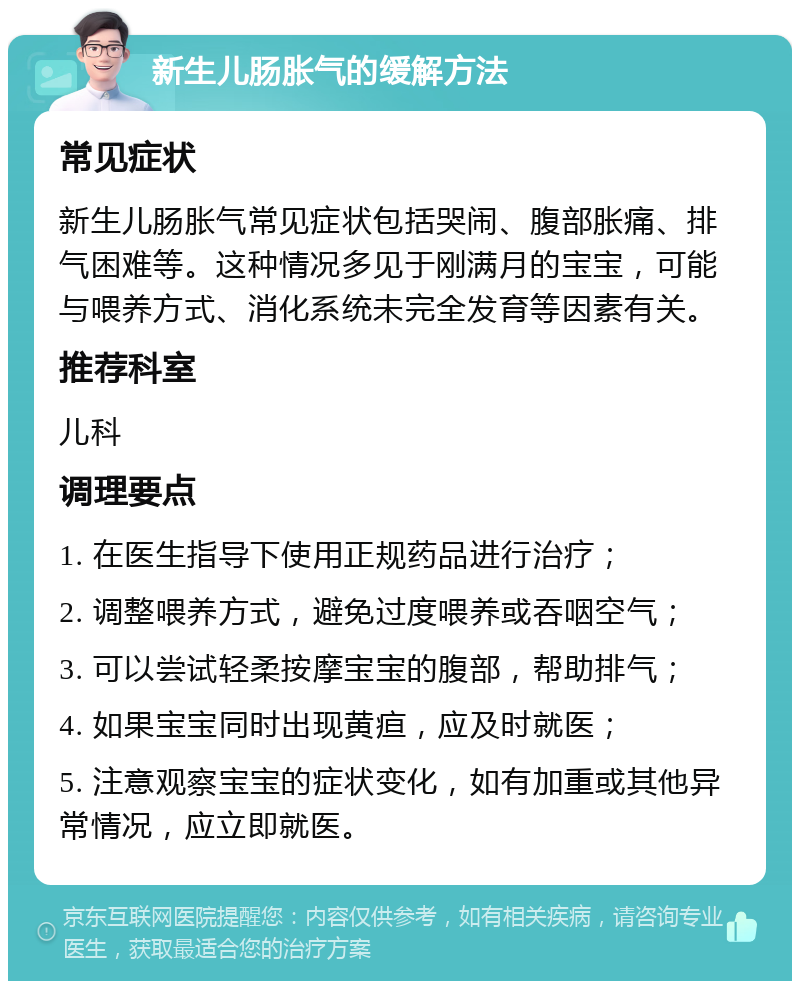 新生儿肠胀气的缓解方法 常见症状 新生儿肠胀气常见症状包括哭闹、腹部胀痛、排气困难等。这种情况多见于刚满月的宝宝，可能与喂养方式、消化系统未完全发育等因素有关。 推荐科室 儿科 调理要点 1. 在医生指导下使用正规药品进行治疗； 2. 调整喂养方式，避免过度喂养或吞咽空气； 3. 可以尝试轻柔按摩宝宝的腹部，帮助排气； 4. 如果宝宝同时出现黄疸，应及时就医； 5. 注意观察宝宝的症状变化，如有加重或其他异常情况，应立即就医。