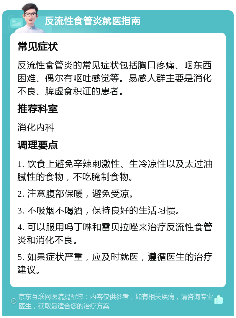 反流性食管炎就医指南 常见症状 反流性食管炎的常见症状包括胸口疼痛、咽东西困难、偶尔有呕吐感觉等。易感人群主要是消化不良、脾虚食积证的患者。 推荐科室 消化内科 调理要点 1. 饮食上避免辛辣刺激性、生冷凉性以及太过油腻性的食物，不吃腌制食物。 2. 注意腹部保暖，避免受凉。 3. 不吸烟不喝酒，保持良好的生活习惯。 4. 可以服用吗丁啉和雷贝拉唑来治疗反流性食管炎和消化不良。 5. 如果症状严重，应及时就医，遵循医生的治疗建议。