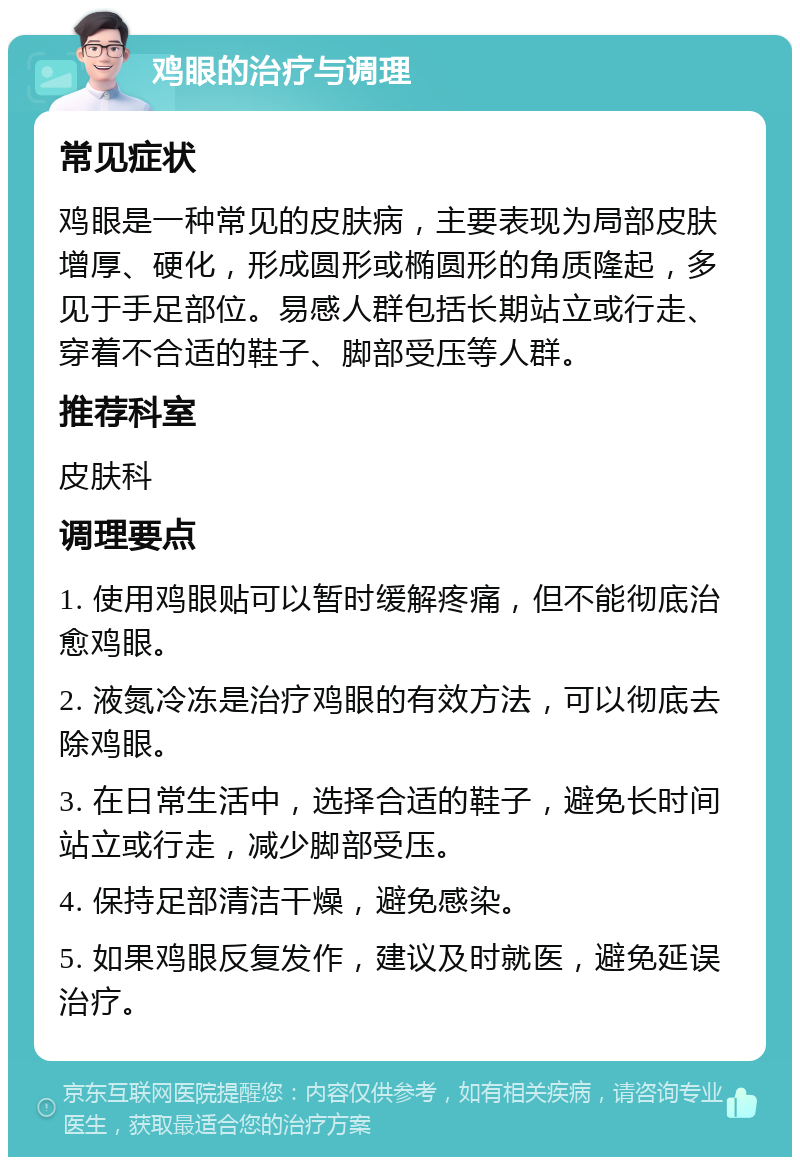 鸡眼的治疗与调理 常见症状 鸡眼是一种常见的皮肤病，主要表现为局部皮肤增厚、硬化，形成圆形或椭圆形的角质隆起，多见于手足部位。易感人群包括长期站立或行走、穿着不合适的鞋子、脚部受压等人群。 推荐科室 皮肤科 调理要点 1. 使用鸡眼贴可以暂时缓解疼痛，但不能彻底治愈鸡眼。 2. 液氮冷冻是治疗鸡眼的有效方法，可以彻底去除鸡眼。 3. 在日常生活中，选择合适的鞋子，避免长时间站立或行走，减少脚部受压。 4. 保持足部清洁干燥，避免感染。 5. 如果鸡眼反复发作，建议及时就医，避免延误治疗。