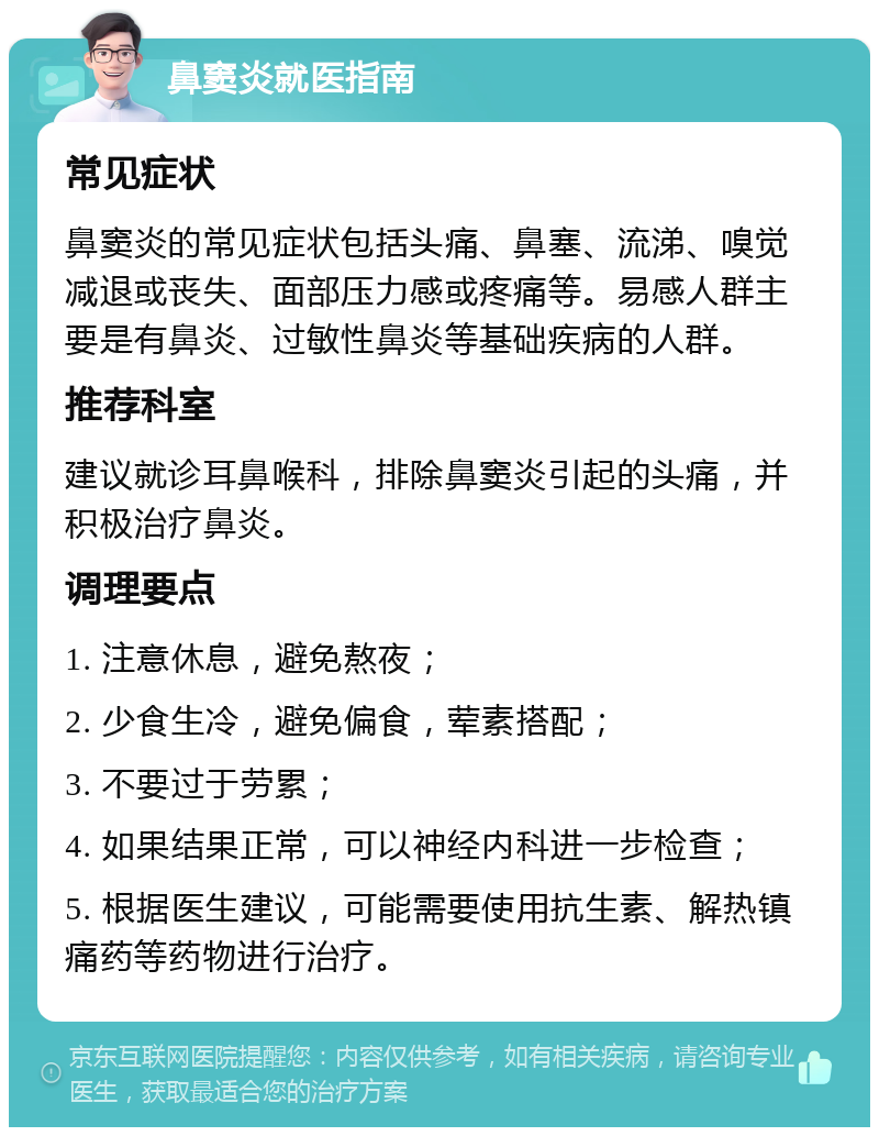 鼻窦炎就医指南 常见症状 鼻窦炎的常见症状包括头痛、鼻塞、流涕、嗅觉减退或丧失、面部压力感或疼痛等。易感人群主要是有鼻炎、过敏性鼻炎等基础疾病的人群。 推荐科室 建议就诊耳鼻喉科，排除鼻窦炎引起的头痛，并积极治疗鼻炎。 调理要点 1. 注意休息，避免熬夜； 2. 少食生冷，避免偏食，荤素搭配； 3. 不要过于劳累； 4. 如果结果正常，可以神经内科进一步检查； 5. 根据医生建议，可能需要使用抗生素、解热镇痛药等药物进行治疗。