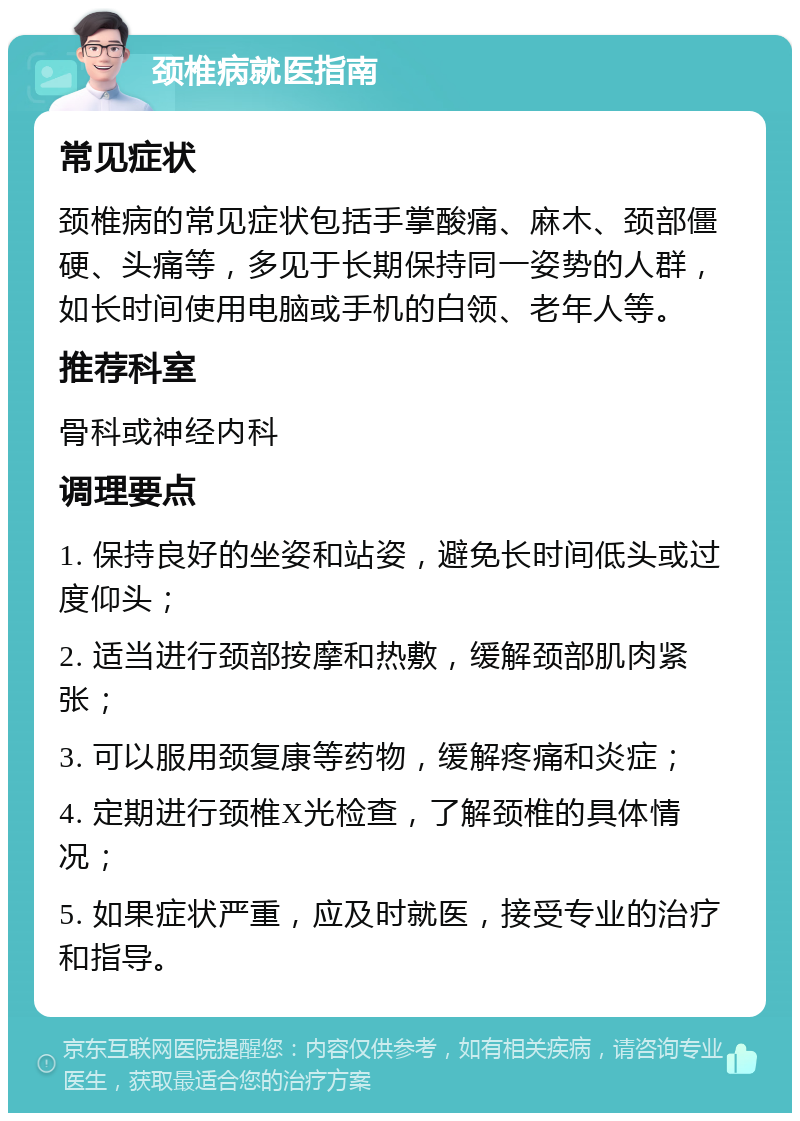 颈椎病就医指南 常见症状 颈椎病的常见症状包括手掌酸痛、麻木、颈部僵硬、头痛等，多见于长期保持同一姿势的人群，如长时间使用电脑或手机的白领、老年人等。 推荐科室 骨科或神经内科 调理要点 1. 保持良好的坐姿和站姿，避免长时间低头或过度仰头； 2. 适当进行颈部按摩和热敷，缓解颈部肌肉紧张； 3. 可以服用颈复康等药物，缓解疼痛和炎症； 4. 定期进行颈椎X光检查，了解颈椎的具体情况； 5. 如果症状严重，应及时就医，接受专业的治疗和指导。