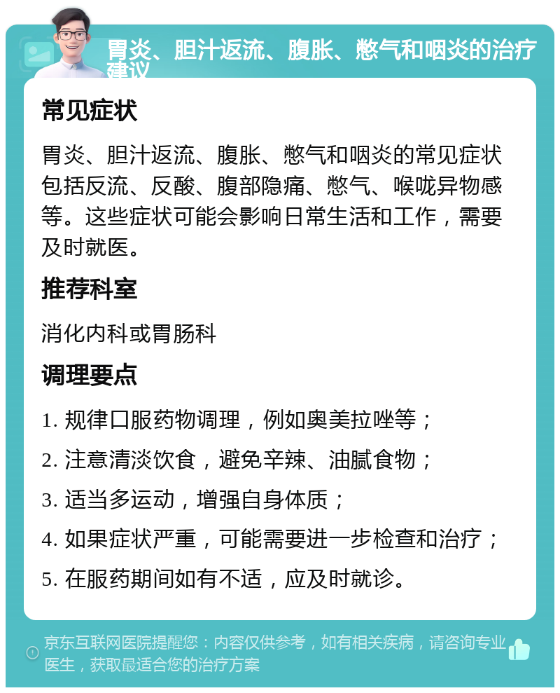 胃炎、胆汁返流、腹胀、憋气和咽炎的治疗建议 常见症状 胃炎、胆汁返流、腹胀、憋气和咽炎的常见症状包括反流、反酸、腹部隐痛、憋气、喉咙异物感等。这些症状可能会影响日常生活和工作，需要及时就医。 推荐科室 消化内科或胃肠科 调理要点 1. 规律口服药物调理，例如奥美拉唑等； 2. 注意清淡饮食，避免辛辣、油腻食物； 3. 适当多运动，增强自身体质； 4. 如果症状严重，可能需要进一步检查和治疗； 5. 在服药期间如有不适，应及时就诊。