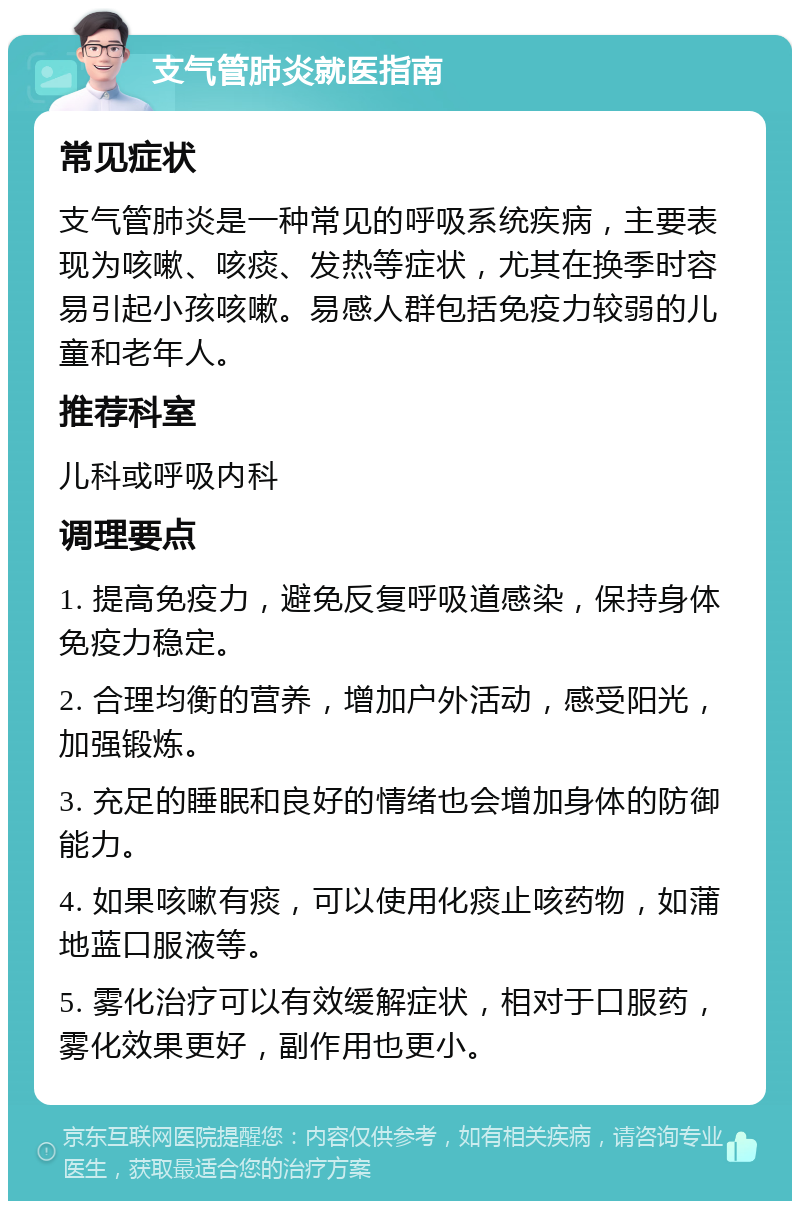 支气管肺炎就医指南 常见症状 支气管肺炎是一种常见的呼吸系统疾病，主要表现为咳嗽、咳痰、发热等症状，尤其在换季时容易引起小孩咳嗽。易感人群包括免疫力较弱的儿童和老年人。 推荐科室 儿科或呼吸内科 调理要点 1. 提高免疫力，避免反复呼吸道感染，保持身体免疫力稳定。 2. 合理均衡的营养，增加户外活动，感受阳光，加强锻炼。 3. 充足的睡眠和良好的情绪也会增加身体的防御能力。 4. 如果咳嗽有痰，可以使用化痰止咳药物，如蒲地蓝口服液等。 5. 雾化治疗可以有效缓解症状，相对于口服药，雾化效果更好，副作用也更小。