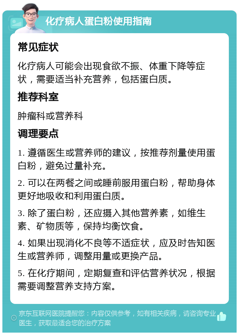 化疗病人蛋白粉使用指南 常见症状 化疗病人可能会出现食欲不振、体重下降等症状，需要适当补充营养，包括蛋白质。 推荐科室 肿瘤科或营养科 调理要点 1. 遵循医生或营养师的建议，按推荐剂量使用蛋白粉，避免过量补充。 2. 可以在两餐之间或睡前服用蛋白粉，帮助身体更好地吸收和利用蛋白质。 3. 除了蛋白粉，还应摄入其他营养素，如维生素、矿物质等，保持均衡饮食。 4. 如果出现消化不良等不适症状，应及时告知医生或营养师，调整用量或更换产品。 5. 在化疗期间，定期复查和评估营养状况，根据需要调整营养支持方案。