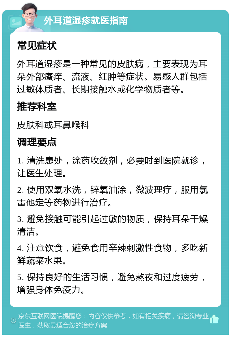 外耳道湿疹就医指南 常见症状 外耳道湿疹是一种常见的皮肤病，主要表现为耳朵外部瘙痒、流液、红肿等症状。易感人群包括过敏体质者、长期接触水或化学物质者等。 推荐科室 皮肤科或耳鼻喉科 调理要点 1. 清洗患处，涂药收敛剂，必要时到医院就诊，让医生处理。 2. 使用双氧水洗，锌氧油涂，微波理疗，服用氯雷他定等药物进行治疗。 3. 避免接触可能引起过敏的物质，保持耳朵干燥清洁。 4. 注意饮食，避免食用辛辣刺激性食物，多吃新鲜蔬菜水果。 5. 保持良好的生活习惯，避免熬夜和过度疲劳，增强身体免疫力。