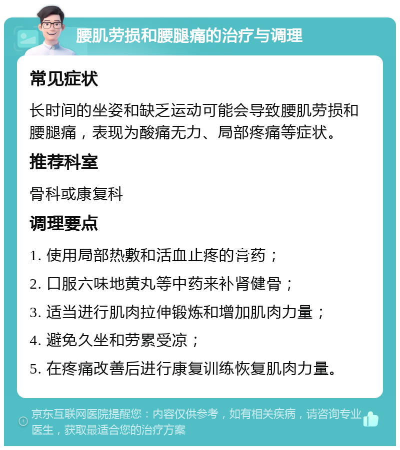 腰肌劳损和腰腿痛的治疗与调理 常见症状 长时间的坐姿和缺乏运动可能会导致腰肌劳损和腰腿痛，表现为酸痛无力、局部疼痛等症状。 推荐科室 骨科或康复科 调理要点 1. 使用局部热敷和活血止疼的膏药； 2. 口服六味地黄丸等中药来补肾健骨； 3. 适当进行肌肉拉伸锻炼和增加肌肉力量； 4. 避免久坐和劳累受凉； 5. 在疼痛改善后进行康复训练恢复肌肉力量。