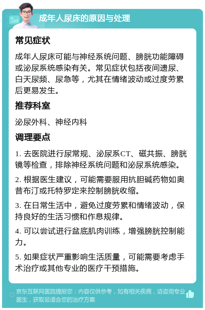 成年人尿床的原因与处理 常见症状 成年人尿床可能与神经系统问题、膀胱功能障碍或泌尿系统感染有关。常见症状包括夜间遗尿、白天尿频、尿急等，尤其在情绪波动或过度劳累后更易发生。 推荐科室 泌尿外科、神经内科 调理要点 1. 去医院进行尿常规、泌尿系CT、磁共振、膀胱镜等检查，排除神经系统问题和泌尿系统感染。 2. 根据医生建议，可能需要服用抗胆碱药物如奥昔布汀或托特罗定来控制膀胱收缩。 3. 在日常生活中，避免过度劳累和情绪波动，保持良好的生活习惯和作息规律。 4. 可以尝试进行盆底肌肉训练，增强膀胱控制能力。 5. 如果症状严重影响生活质量，可能需要考虑手术治疗或其他专业的医疗干预措施。