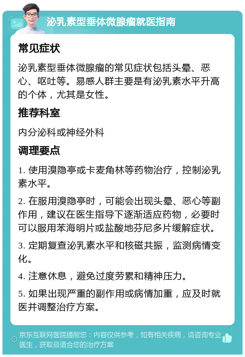 泌乳素型垂体微腺瘤就医指南 常见症状 泌乳素型垂体微腺瘤的常见症状包括头晕、恶心、呕吐等。易感人群主要是有泌乳素水平升高的个体，尤其是女性。 推荐科室 内分泌科或神经外科 调理要点 1. 使用溴隐亭或卡麦角林等药物治疗，控制泌乳素水平。 2. 在服用溴隐亭时，可能会出现头晕、恶心等副作用，建议在医生指导下逐渐适应药物，必要时可以服用苯海明片或盐酸地芬尼多片缓解症状。 3. 定期复查泌乳素水平和核磁共振，监测病情变化。 4. 注意休息，避免过度劳累和精神压力。 5. 如果出现严重的副作用或病情加重，应及时就医并调整治疗方案。