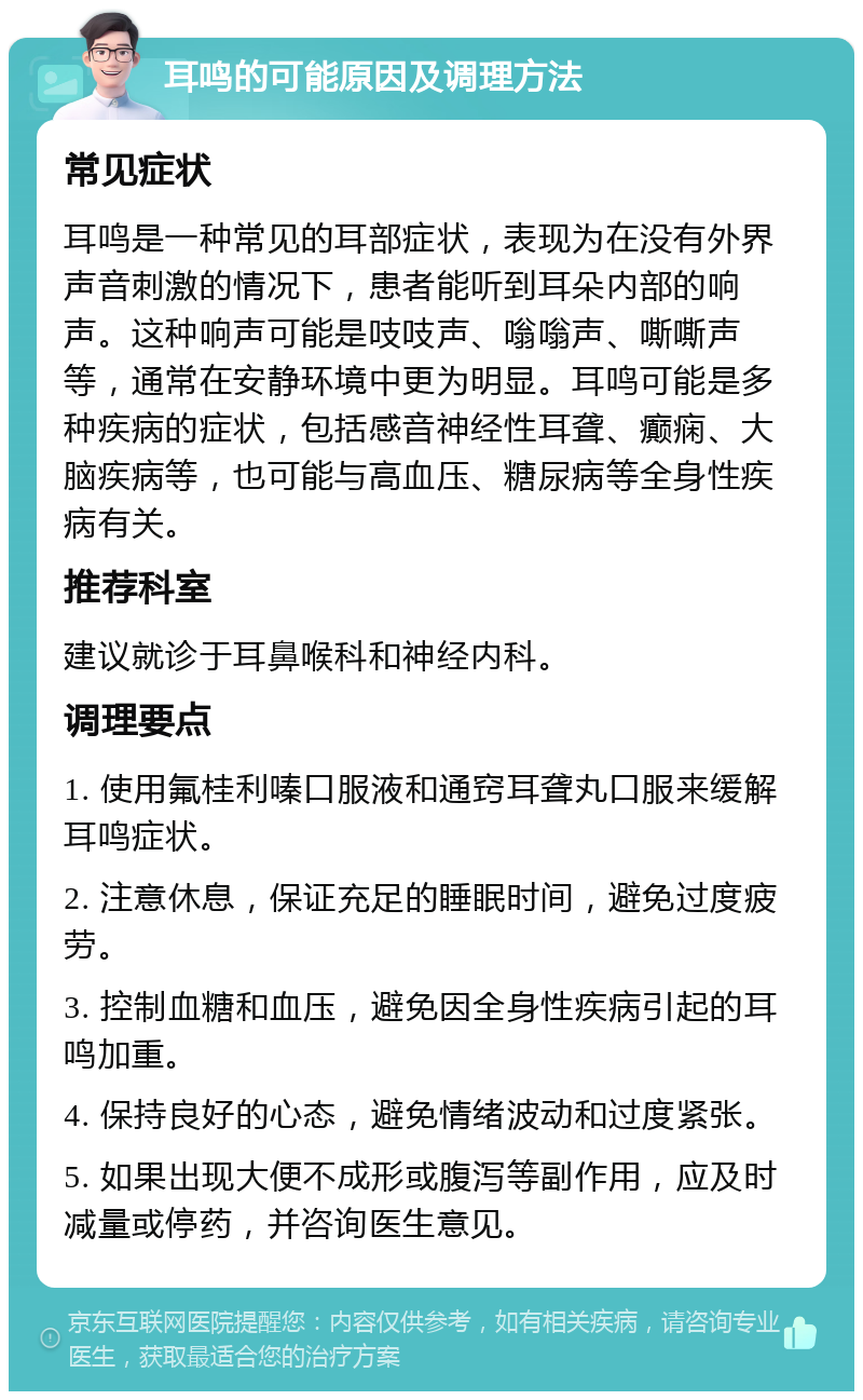 耳鸣的可能原因及调理方法 常见症状 耳鸣是一种常见的耳部症状，表现为在没有外界声音刺激的情况下，患者能听到耳朵内部的响声。这种响声可能是吱吱声、嗡嗡声、嘶嘶声等，通常在安静环境中更为明显。耳鸣可能是多种疾病的症状，包括感音神经性耳聋、癫痫、大脑疾病等，也可能与高血压、糖尿病等全身性疾病有关。 推荐科室 建议就诊于耳鼻喉科和神经内科。 调理要点 1. 使用氟桂利嗪口服液和通窍耳聋丸口服来缓解耳鸣症状。 2. 注意休息，保证充足的睡眠时间，避免过度疲劳。 3. 控制血糖和血压，避免因全身性疾病引起的耳鸣加重。 4. 保持良好的心态，避免情绪波动和过度紧张。 5. 如果出现大便不成形或腹泻等副作用，应及时减量或停药，并咨询医生意见。