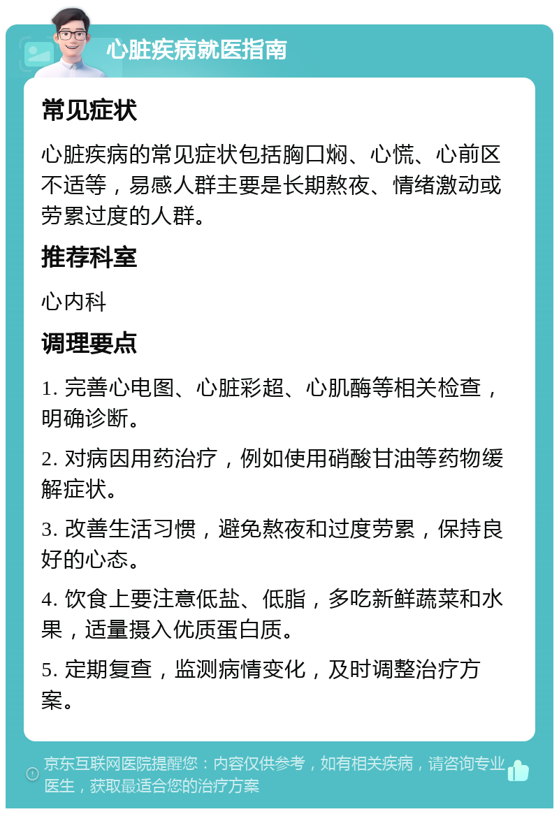 心脏疾病就医指南 常见症状 心脏疾病的常见症状包括胸口焖、心慌、心前区不适等，易感人群主要是长期熬夜、情绪激动或劳累过度的人群。 推荐科室 心内科 调理要点 1. 完善心电图、心脏彩超、心肌酶等相关检查，明确诊断。 2. 对病因用药治疗，例如使用硝酸甘油等药物缓解症状。 3. 改善生活习惯，避免熬夜和过度劳累，保持良好的心态。 4. 饮食上要注意低盐、低脂，多吃新鲜蔬菜和水果，适量摄入优质蛋白质。 5. 定期复查，监测病情变化，及时调整治疗方案。