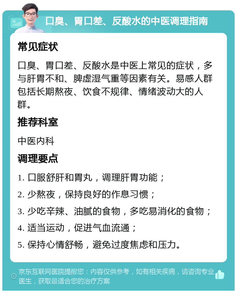 口臭、胃口差、反酸水的中医调理指南 常见症状 口臭、胃口差、反酸水是中医上常见的症状，多与肝胃不和、脾虚湿气重等因素有关。易感人群包括长期熬夜、饮食不规律、情绪波动大的人群。 推荐科室 中医内科 调理要点 1. 口服舒肝和胃丸，调理肝胃功能； 2. 少熬夜，保持良好的作息习惯； 3. 少吃辛辣、油腻的食物，多吃易消化的食物； 4. 适当运动，促进气血流通； 5. 保持心情舒畅，避免过度焦虑和压力。