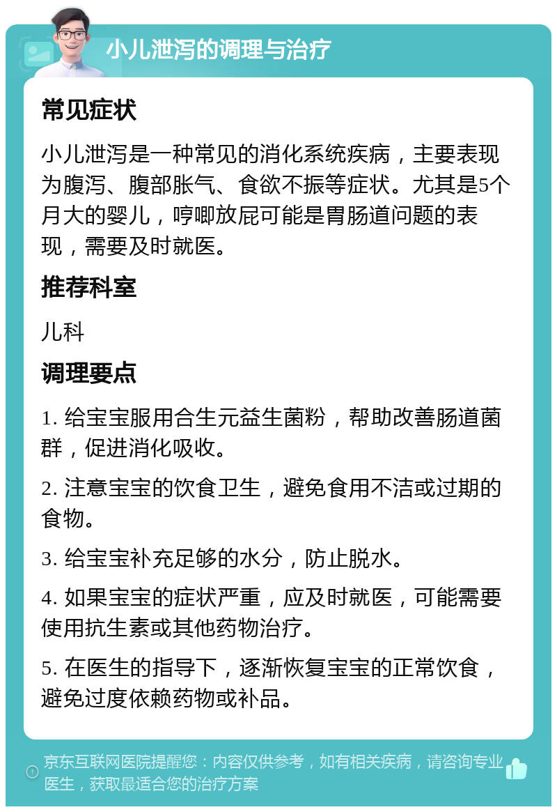 小儿泄泻的调理与治疗 常见症状 小儿泄泻是一种常见的消化系统疾病，主要表现为腹泻、腹部胀气、食欲不振等症状。尤其是5个月大的婴儿，哼唧放屁可能是胃肠道问题的表现，需要及时就医。 推荐科室 儿科 调理要点 1. 给宝宝服用合生元益生菌粉，帮助改善肠道菌群，促进消化吸收。 2. 注意宝宝的饮食卫生，避免食用不洁或过期的食物。 3. 给宝宝补充足够的水分，防止脱水。 4. 如果宝宝的症状严重，应及时就医，可能需要使用抗生素或其他药物治疗。 5. 在医生的指导下，逐渐恢复宝宝的正常饮食，避免过度依赖药物或补品。