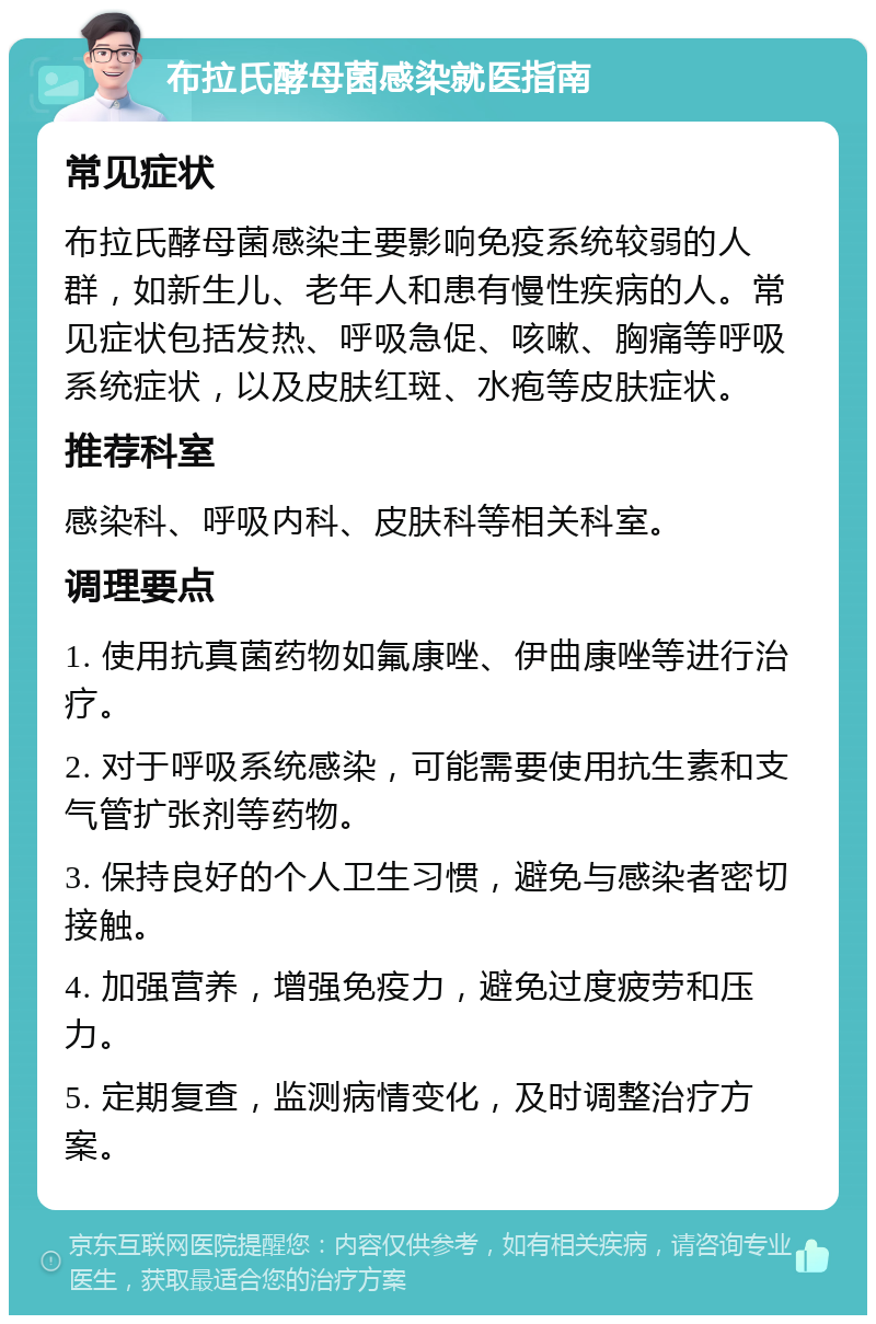 布拉氏酵母菌感染就医指南 常见症状 布拉氏酵母菌感染主要影响免疫系统较弱的人群，如新生儿、老年人和患有慢性疾病的人。常见症状包括发热、呼吸急促、咳嗽、胸痛等呼吸系统症状，以及皮肤红斑、水疱等皮肤症状。 推荐科室 感染科、呼吸内科、皮肤科等相关科室。 调理要点 1. 使用抗真菌药物如氟康唑、伊曲康唑等进行治疗。 2. 对于呼吸系统感染，可能需要使用抗生素和支气管扩张剂等药物。 3. 保持良好的个人卫生习惯，避免与感染者密切接触。 4. 加强营养，增强免疫力，避免过度疲劳和压力。 5. 定期复查，监测病情变化，及时调整治疗方案。