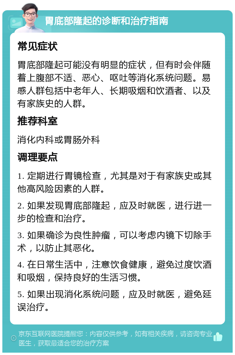 胃底部隆起的诊断和治疗指南 常见症状 胃底部隆起可能没有明显的症状，但有时会伴随着上腹部不适、恶心、呕吐等消化系统问题。易感人群包括中老年人、长期吸烟和饮酒者、以及有家族史的人群。 推荐科室 消化内科或胃肠外科 调理要点 1. 定期进行胃镜检查，尤其是对于有家族史或其他高风险因素的人群。 2. 如果发现胃底部隆起，应及时就医，进行进一步的检查和治疗。 3. 如果确诊为良性肿瘤，可以考虑内镜下切除手术，以防止其恶化。 4. 在日常生活中，注意饮食健康，避免过度饮酒和吸烟，保持良好的生活习惯。 5. 如果出现消化系统问题，应及时就医，避免延误治疗。