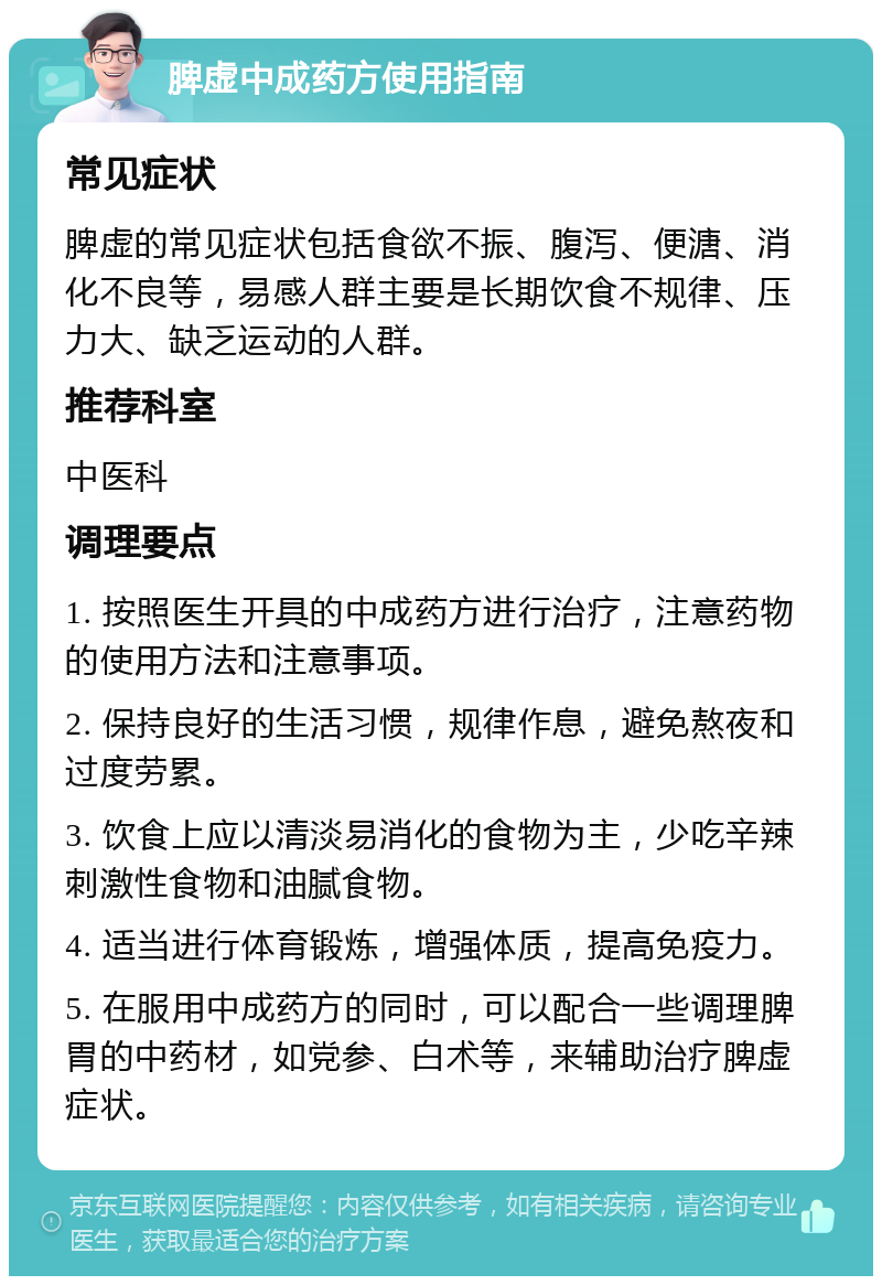 脾虚中成药方使用指南 常见症状 脾虚的常见症状包括食欲不振、腹泻、便溏、消化不良等，易感人群主要是长期饮食不规律、压力大、缺乏运动的人群。 推荐科室 中医科 调理要点 1. 按照医生开具的中成药方进行治疗，注意药物的使用方法和注意事项。 2. 保持良好的生活习惯，规律作息，避免熬夜和过度劳累。 3. 饮食上应以清淡易消化的食物为主，少吃辛辣刺激性食物和油腻食物。 4. 适当进行体育锻炼，增强体质，提高免疫力。 5. 在服用中成药方的同时，可以配合一些调理脾胃的中药材，如党参、白术等，来辅助治疗脾虚症状。