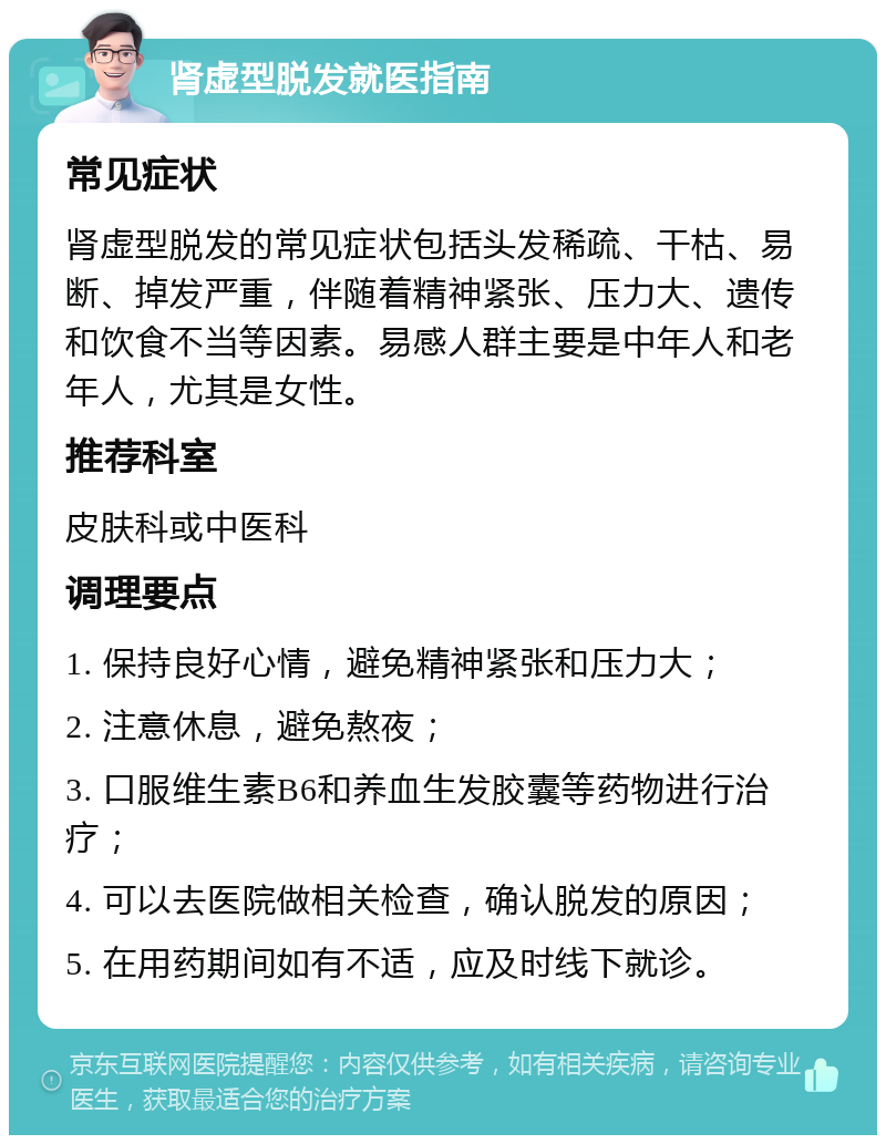 肾虚型脱发就医指南 常见症状 肾虚型脱发的常见症状包括头发稀疏、干枯、易断、掉发严重，伴随着精神紧张、压力大、遗传和饮食不当等因素。易感人群主要是中年人和老年人，尤其是女性。 推荐科室 皮肤科或中医科 调理要点 1. 保持良好心情，避免精神紧张和压力大； 2. 注意休息，避免熬夜； 3. 口服维生素B6和养血生发胶囊等药物进行治疗； 4. 可以去医院做相关检查，确认脱发的原因； 5. 在用药期间如有不适，应及时线下就诊。