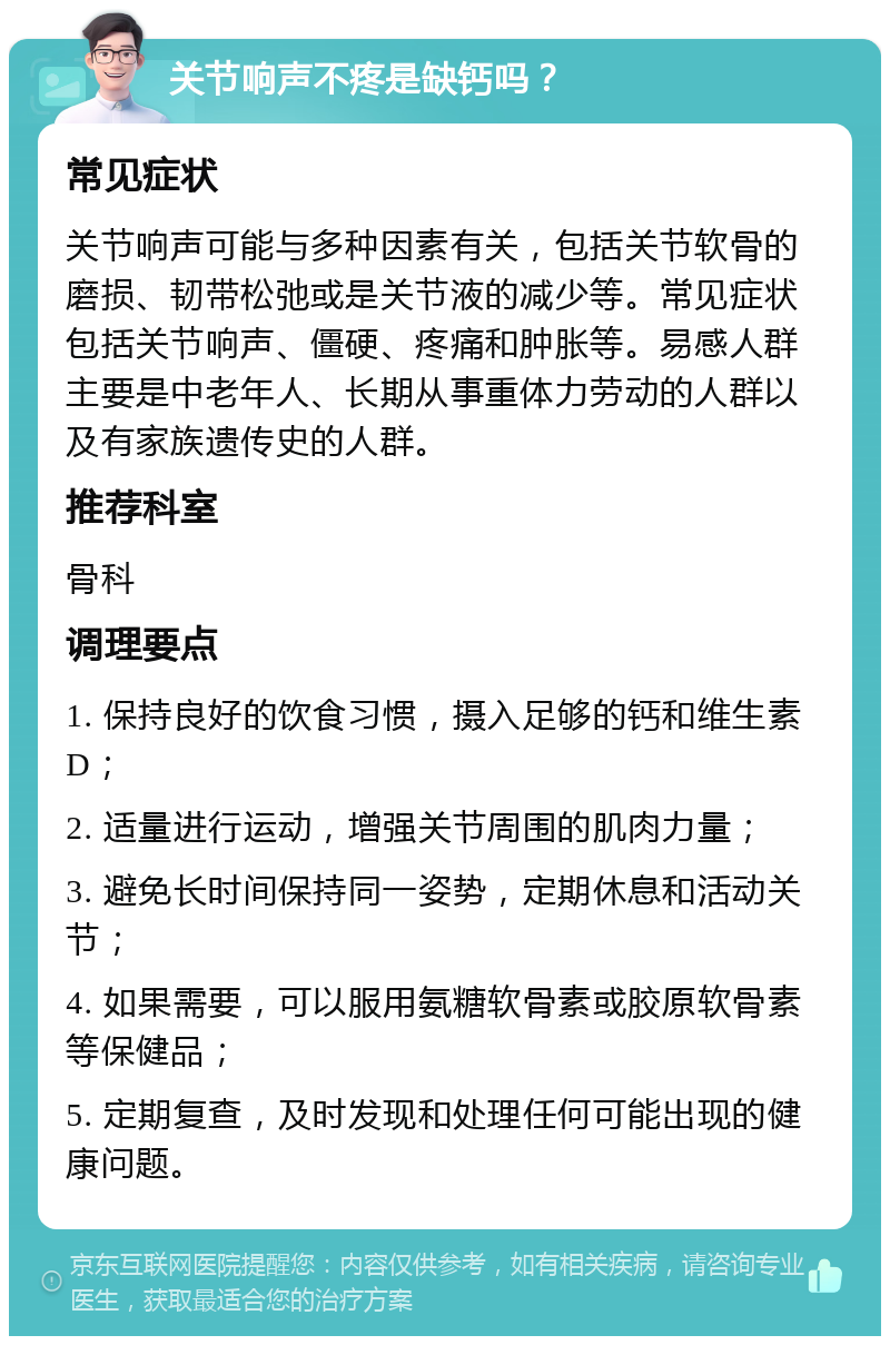 关节响声不疼是缺钙吗？ 常见症状 关节响声可能与多种因素有关，包括关节软骨的磨损、韧带松弛或是关节液的减少等。常见症状包括关节响声、僵硬、疼痛和肿胀等。易感人群主要是中老年人、长期从事重体力劳动的人群以及有家族遗传史的人群。 推荐科室 骨科 调理要点 1. 保持良好的饮食习惯，摄入足够的钙和维生素D； 2. 适量进行运动，增强关节周围的肌肉力量； 3. 避免长时间保持同一姿势，定期休息和活动关节； 4. 如果需要，可以服用氨糖软骨素或胶原软骨素等保健品； 5. 定期复查，及时发现和处理任何可能出现的健康问题。