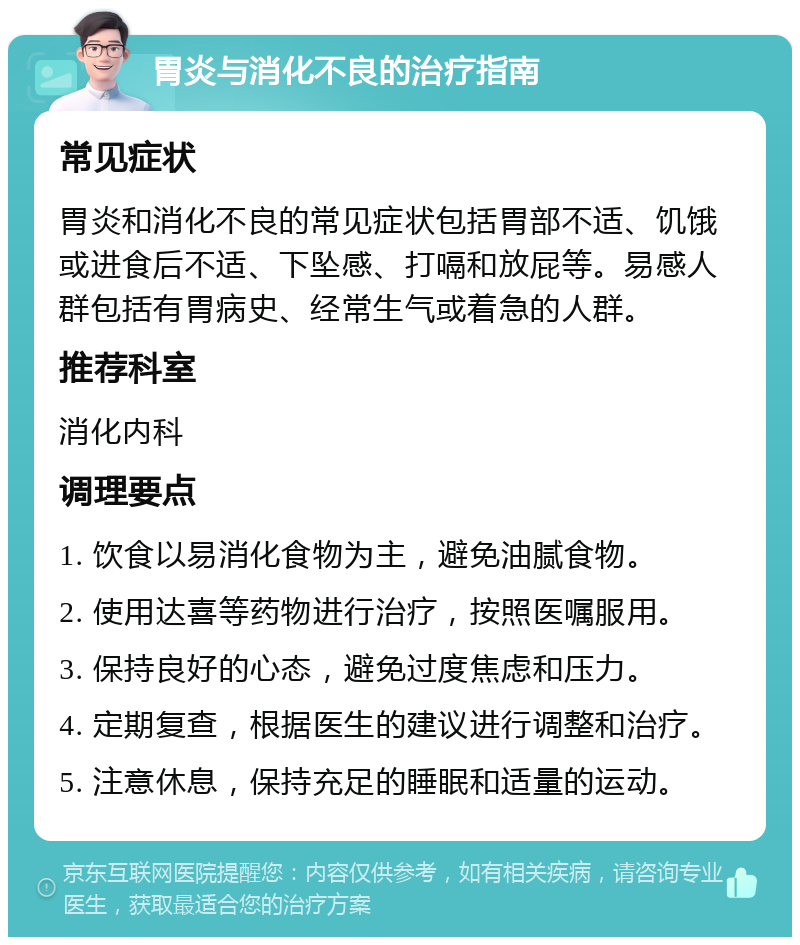 胃炎与消化不良的治疗指南 常见症状 胃炎和消化不良的常见症状包括胃部不适、饥饿或进食后不适、下坠感、打嗝和放屁等。易感人群包括有胃病史、经常生气或着急的人群。 推荐科室 消化内科 调理要点 1. 饮食以易消化食物为主，避免油腻食物。 2. 使用达喜等药物进行治疗，按照医嘱服用。 3. 保持良好的心态，避免过度焦虑和压力。 4. 定期复查，根据医生的建议进行调整和治疗。 5. 注意休息，保持充足的睡眠和适量的运动。