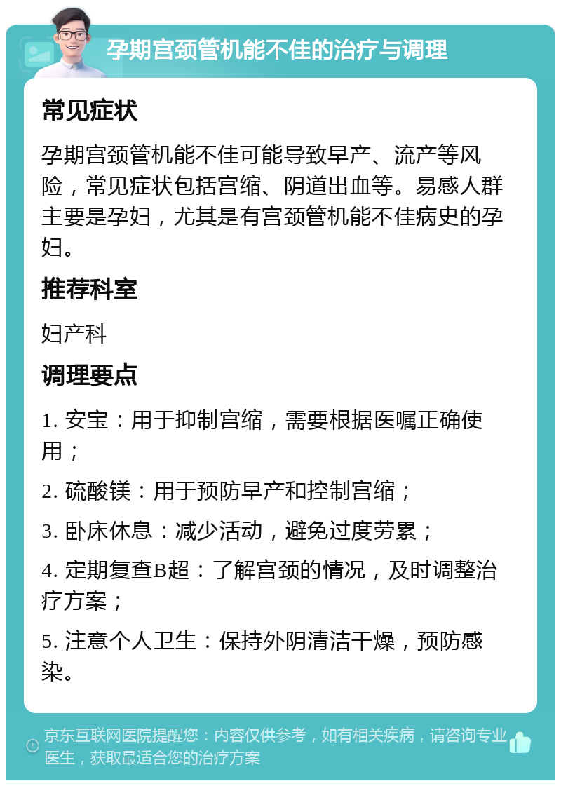 孕期宫颈管机能不佳的治疗与调理 常见症状 孕期宫颈管机能不佳可能导致早产、流产等风险，常见症状包括宫缩、阴道出血等。易感人群主要是孕妇，尤其是有宫颈管机能不佳病史的孕妇。 推荐科室 妇产科 调理要点 1. 安宝：用于抑制宫缩，需要根据医嘱正确使用； 2. 硫酸镁：用于预防早产和控制宫缩； 3. 卧床休息：减少活动，避免过度劳累； 4. 定期复查B超：了解宫颈的情况，及时调整治疗方案； 5. 注意个人卫生：保持外阴清洁干燥，预防感染。