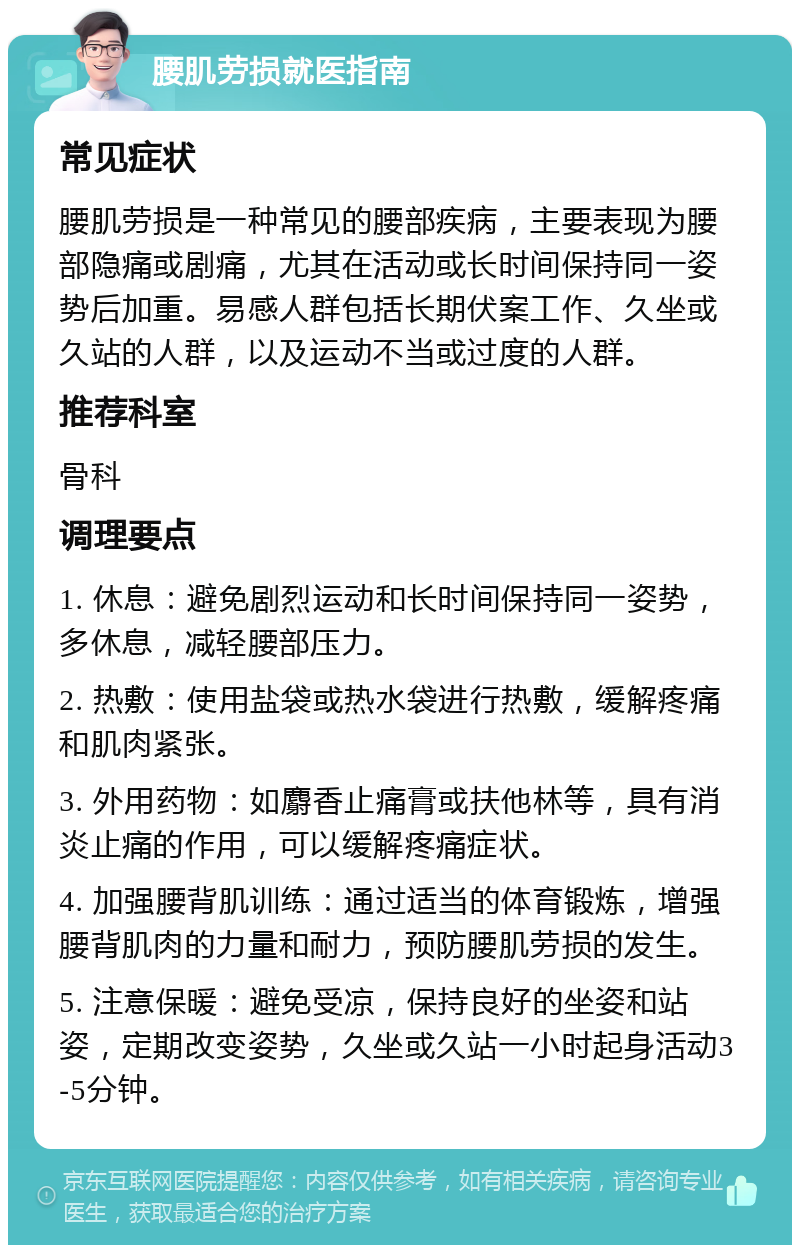 腰肌劳损就医指南 常见症状 腰肌劳损是一种常见的腰部疾病，主要表现为腰部隐痛或剧痛，尤其在活动或长时间保持同一姿势后加重。易感人群包括长期伏案工作、久坐或久站的人群，以及运动不当或过度的人群。 推荐科室 骨科 调理要点 1. 休息：避免剧烈运动和长时间保持同一姿势，多休息，减轻腰部压力。 2. 热敷：使用盐袋或热水袋进行热敷，缓解疼痛和肌肉紧张。 3. 外用药物：如麝香止痛膏或扶他林等，具有消炎止痛的作用，可以缓解疼痛症状。 4. 加强腰背肌训练：通过适当的体育锻炼，增强腰背肌肉的力量和耐力，预防腰肌劳损的发生。 5. 注意保暖：避免受凉，保持良好的坐姿和站姿，定期改变姿势，久坐或久站一小时起身活动3-5分钟。