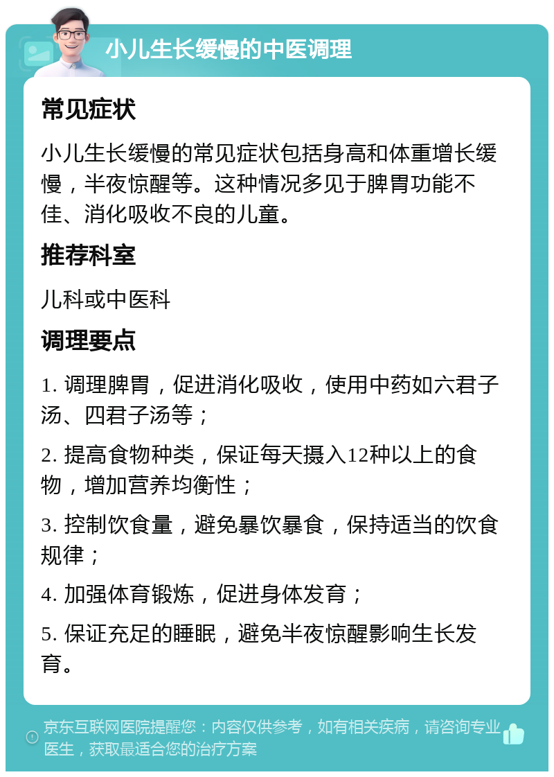 小儿生长缓慢的中医调理 常见症状 小儿生长缓慢的常见症状包括身高和体重增长缓慢，半夜惊醒等。这种情况多见于脾胃功能不佳、消化吸收不良的儿童。 推荐科室 儿科或中医科 调理要点 1. 调理脾胃，促进消化吸收，使用中药如六君子汤、四君子汤等； 2. 提高食物种类，保证每天摄入12种以上的食物，增加营养均衡性； 3. 控制饮食量，避免暴饮暴食，保持适当的饮食规律； 4. 加强体育锻炼，促进身体发育； 5. 保证充足的睡眠，避免半夜惊醒影响生长发育。