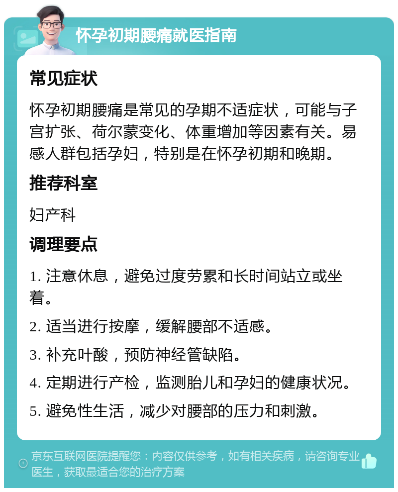 怀孕初期腰痛就医指南 常见症状 怀孕初期腰痛是常见的孕期不适症状，可能与子宫扩张、荷尔蒙变化、体重增加等因素有关。易感人群包括孕妇，特别是在怀孕初期和晚期。 推荐科室 妇产科 调理要点 1. 注意休息，避免过度劳累和长时间站立或坐着。 2. 适当进行按摩，缓解腰部不适感。 3. 补充叶酸，预防神经管缺陷。 4. 定期进行产检，监测胎儿和孕妇的健康状况。 5. 避免性生活，减少对腰部的压力和刺激。