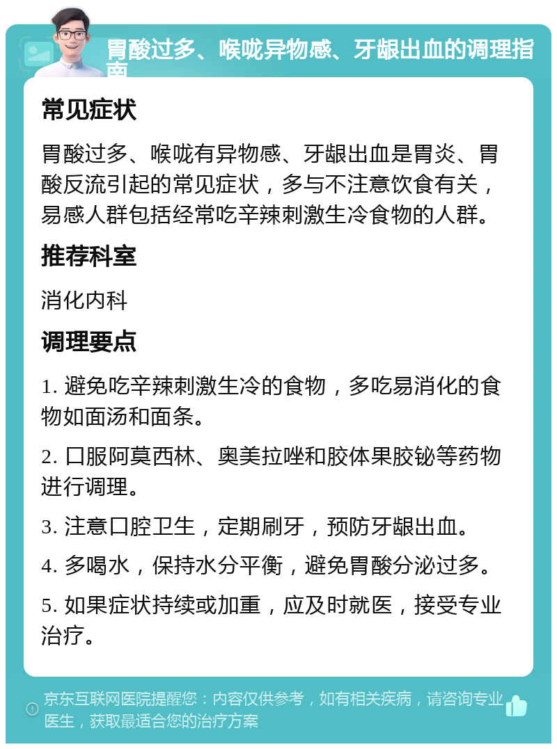 胃酸过多、喉咙异物感、牙龈出血的调理指南 常见症状 胃酸过多、喉咙有异物感、牙龈出血是胃炎、胃酸反流引起的常见症状，多与不注意饮食有关，易感人群包括经常吃辛辣刺激生冷食物的人群。 推荐科室 消化内科 调理要点 1. 避免吃辛辣刺激生冷的食物，多吃易消化的食物如面汤和面条。 2. 口服阿莫西林、奥美拉唑和胶体果胶铋等药物进行调理。 3. 注意口腔卫生，定期刷牙，预防牙龈出血。 4. 多喝水，保持水分平衡，避免胃酸分泌过多。 5. 如果症状持续或加重，应及时就医，接受专业治疗。