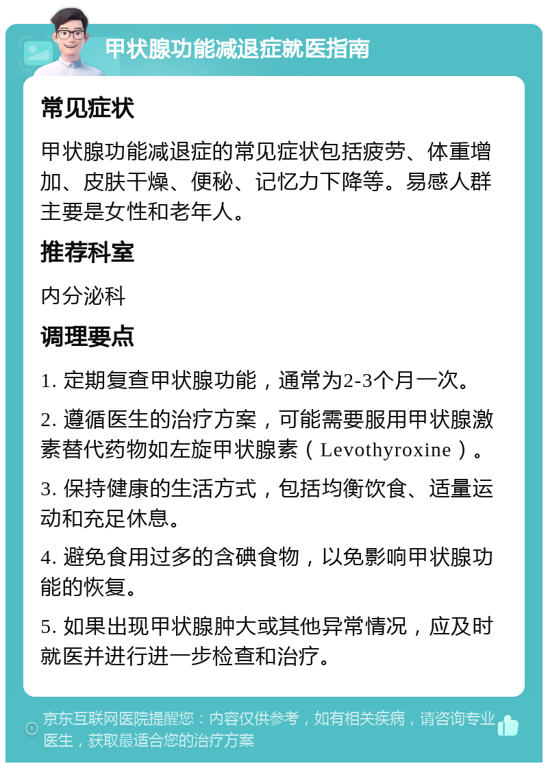 甲状腺功能减退症就医指南 常见症状 甲状腺功能减退症的常见症状包括疲劳、体重增加、皮肤干燥、便秘、记忆力下降等。易感人群主要是女性和老年人。 推荐科室 内分泌科 调理要点 1. 定期复查甲状腺功能，通常为2-3个月一次。 2. 遵循医生的治疗方案，可能需要服用甲状腺激素替代药物如左旋甲状腺素（Levothyroxine）。 3. 保持健康的生活方式，包括均衡饮食、适量运动和充足休息。 4. 避免食用过多的含碘食物，以免影响甲状腺功能的恢复。 5. 如果出现甲状腺肿大或其他异常情况，应及时就医并进行进一步检查和治疗。