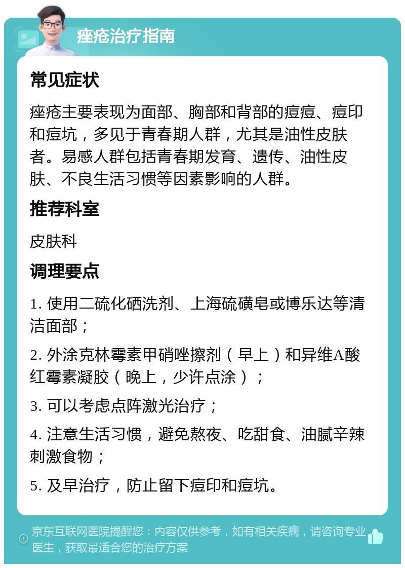 痤疮治疗指南 常见症状 痤疮主要表现为面部、胸部和背部的痘痘、痘印和痘坑，多见于青春期人群，尤其是油性皮肤者。易感人群包括青春期发育、遗传、油性皮肤、不良生活习惯等因素影响的人群。 推荐科室 皮肤科 调理要点 1. 使用二硫化硒洗剂、上海硫磺皂或博乐达等清洁面部； 2. 外涂克林霉素甲硝唑擦剂（早上）和异维A酸红霉素凝胶（晚上，少许点涂）； 3. 可以考虑点阵激光治疗； 4. 注意生活习惯，避免熬夜、吃甜食、油腻辛辣刺激食物； 5. 及早治疗，防止留下痘印和痘坑。