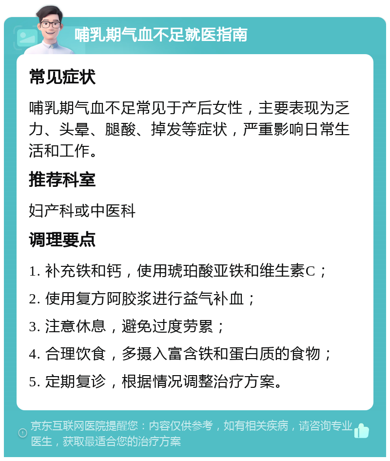 哺乳期气血不足就医指南 常见症状 哺乳期气血不足常见于产后女性，主要表现为乏力、头晕、腿酸、掉发等症状，严重影响日常生活和工作。 推荐科室 妇产科或中医科 调理要点 1. 补充铁和钙，使用琥珀酸亚铁和维生素C； 2. 使用复方阿胶浆进行益气补血； 3. 注意休息，避免过度劳累； 4. 合理饮食，多摄入富含铁和蛋白质的食物； 5. 定期复诊，根据情况调整治疗方案。