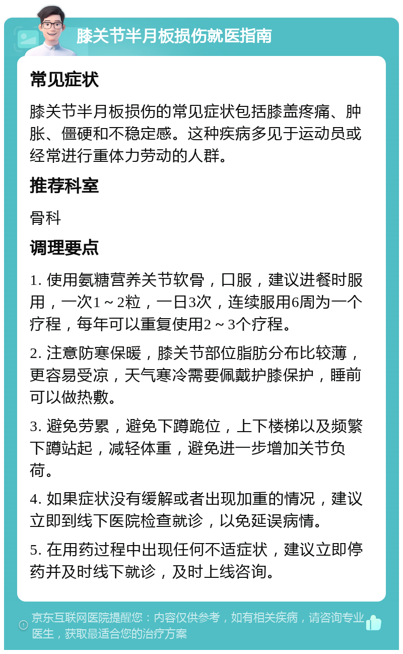 膝关节半月板损伤就医指南 常见症状 膝关节半月板损伤的常见症状包括膝盖疼痛、肿胀、僵硬和不稳定感。这种疾病多见于运动员或经常进行重体力劳动的人群。 推荐科室 骨科 调理要点 1. 使用氨糖营养关节软骨，口服，建议进餐时服用，一次1～2粒，一日3次，连续服用6周为一个疗程，每年可以重复使用2～3个疗程。 2. 注意防寒保暖，膝关节部位脂肪分布比较薄，更容易受凉，天气寒冷需要佩戴护膝保护，睡前可以做热敷。 3. 避免劳累，避免下蹲跪位，上下楼梯以及频繁下蹲站起，减轻体重，避免进一步增加关节负荷。 4. 如果症状没有缓解或者出现加重的情况，建议立即到线下医院检查就诊，以免延误病情。 5. 在用药过程中出现任何不适症状，建议立即停药并及时线下就诊，及时上线咨询。