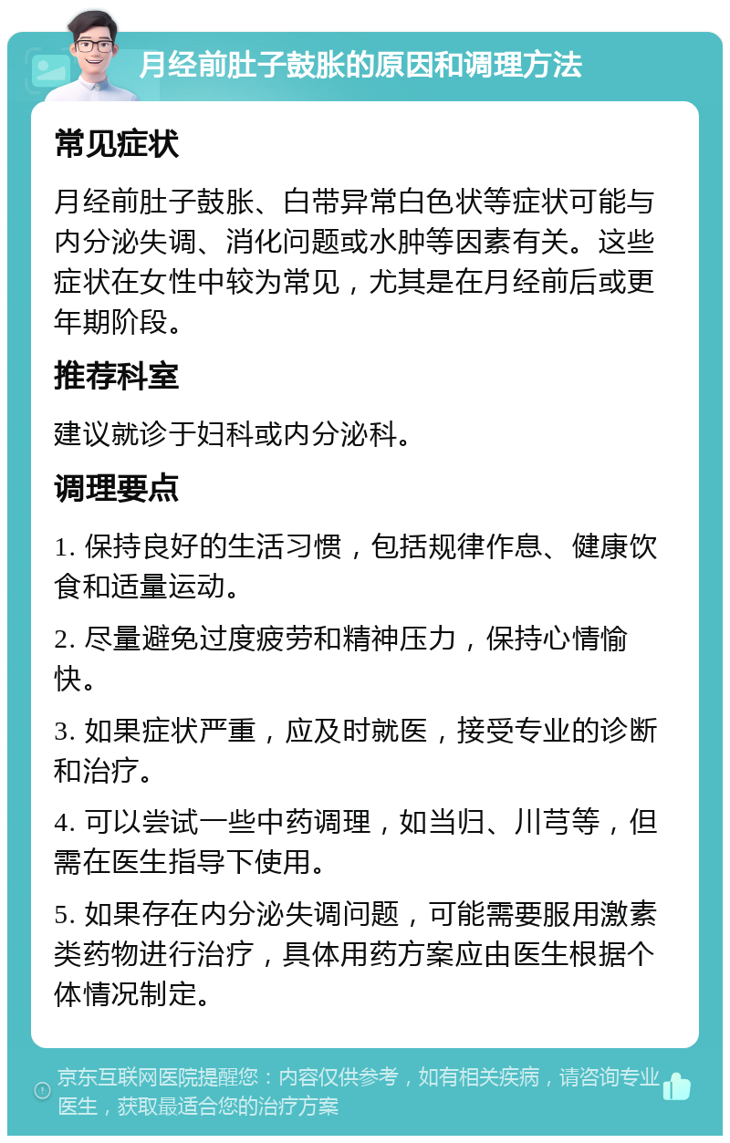 月经前肚子鼓胀的原因和调理方法 常见症状 月经前肚子鼓胀、白带异常白色状等症状可能与内分泌失调、消化问题或水肿等因素有关。这些症状在女性中较为常见，尤其是在月经前后或更年期阶段。 推荐科室 建议就诊于妇科或内分泌科。 调理要点 1. 保持良好的生活习惯，包括规律作息、健康饮食和适量运动。 2. 尽量避免过度疲劳和精神压力，保持心情愉快。 3. 如果症状严重，应及时就医，接受专业的诊断和治疗。 4. 可以尝试一些中药调理，如当归、川芎等，但需在医生指导下使用。 5. 如果存在内分泌失调问题，可能需要服用激素类药物进行治疗，具体用药方案应由医生根据个体情况制定。