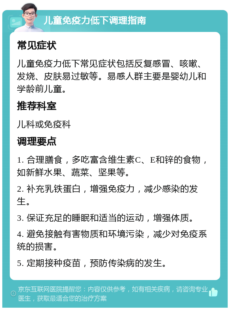 儿童免疫力低下调理指南 常见症状 儿童免疫力低下常见症状包括反复感冒、咳嗽、发烧、皮肤易过敏等。易感人群主要是婴幼儿和学龄前儿童。 推荐科室 儿科或免疫科 调理要点 1. 合理膳食，多吃富含维生素C、E和锌的食物，如新鲜水果、蔬菜、坚果等。 2. 补充乳铁蛋白，增强免疫力，减少感染的发生。 3. 保证充足的睡眠和适当的运动，增强体质。 4. 避免接触有害物质和环境污染，减少对免疫系统的损害。 5. 定期接种疫苗，预防传染病的发生。